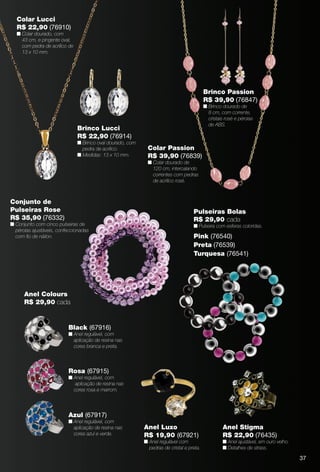 arizona.flow    PDF/X-4 ISO




      Colar Lucci
      R$ 22,90 (76910)
      n Colar dourado, com
        43 cm, e pingente oval,
        com pedra de acrílico de
        13 x 10 mm.




                                                                                                          Brinco Passion
                                                                                                          R$ 39,90 (76847)
                                                                                                          n Brinco dourado de
                                                                                                            8 cm, com corrente,
                                                                                                            cristais rosé e pérolas
                                                                                                            de ABS.
                                   Brinco Lucci
                                   R$ 22,90 (76914)
                                   n Brinco oval dourado, com
                                     pedra de acrílico.                 Colar Passion
                                   n Medidas: 13 x 10 mm.               R$ 39,90 (76839)
                                                                        n Colar dourado de
                                                                          120 cm, intercalando
                                                                          correntes com pedras
                                                                          de acrílico rosé.



   Conjunto de
   Pulseiras Rose                                                                                     Pulseiras Bolas
   R$ 35,90 (76332)                                                                                   R$ 29,90 cada
   n Conjunto com cinco pulseiras de                                                                  n Pulseira com esferas coloridas.
     pérolas ajustáveis, confeccionadas
     com ﬁo de náilon.                                                                                Pink (76540)
                                                                                                      Preta (76539)
                                                                                                      Turquesa (76541)




           Anel Colours
           R$ 29,90 cada


                               Black (67916)
                               n Anel regulável, com
                                 aplicação de resina nas
                                 cores branca e preta.



                               Rosa (67915)
                               n Anel regulável, com
                                  aplicação de resina nas
                                 cores rosa e marrom.




                               Azul (67917)
                               n Anel regulável, com
                                 aplicação de resina nas             Anel Luxo                                       Anel Stigma
                                 cores azul e verde.                 R$ 19,90 (67921)                                R$ 22,90 (76435)
                                                                     n Anel regulável com                            n Anel ajustável, em ouro velho.
                                                                       pedras de cristal e preta.                    n Detalhes de strass.

                                                                                                                                                                    37



  BR_BIJOUTERIAS_JVILLA06-13.indd 37                                                                                                                       2/9/13 6:03 AM
                                                                        Agência: JEQUITI - SS COMERCIO DE PRODUTOS | Cliente: JEQUITI - SS COMERCIO DE PRODUTOS
                                                                                                                          Processado por arizona.flow em Sat Feb 9 06:06:04 2013
BLACK YELLOW MAGENTA CYAN                                       www.arizona.com.br +55 11 3847-1977      679466_BR_JVILLA_Colheita06-13_P037.pdf - 156.0 x 230.0 mm - pág. 37
 