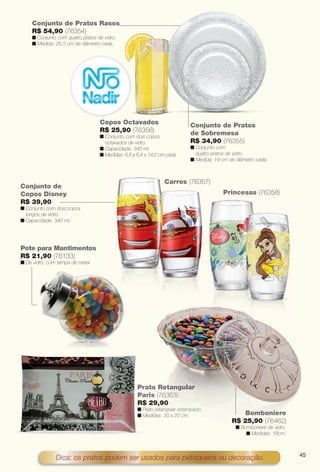 arizona.flow       PDF/X-4 ISO




                Conjunto de Pratos Rasos
                R$ 54,90 (76354)
                n Conjunto com quatro pratos de vidro.
                n Medida: 26,5 cm de diâmetro cada.




                                              Copos Octavados                                       Conjunto de Pratos
                                              R$ 25,90 (76356)                                      de Sobremesa
                                              n Conjunto com dois copos
                                                octavados de vidro.                                 R$ 34,90 (76355)
                                              n Capacidade: 340 ml.                                 n Conjunto com
                                              n Medidas: 6,8 x 6,8 x 14,2 cm cada.                    quatro pratos de vidro.
                                                                                                    n Medida: 19 cm de diâmetro cada.



                                                                                  Carros (76357)
         Conjunto de
         Copos Disney                                                                                               Princesas (76358)
         R$ 39,90
         n Conjunto com dois copos
           longos de vidro.
         n Capacidade: 340 ml.




         Pote para Mantimentos
         R$ 21,90 (76133)
         n De vidro, com tampa de metal.




                                                               Pr
                                                               Prato Retangular
                                                               Pa
                                                               Paris (76363)
                                                                       6363)
                                                               R$ 29,90 0
                                                               n Prato retangular estampado.
                                                                 P            lar
                                                               n Medidas: 30 x 20 cm.
                                                                 M                   m                                       Bomboniere
                                                                                                                         R$ 25,90 (76462)
                                                                                                                            n Bomboniere de vidro.
                                                                                                                                n Medidas: 18cm.



                                                                                                                                                                   45
                          Dica: os pratos podem ser usados para petisqueira ou decoração.


  BR_CUIDADOSPARACASA_JVILLA06-13.indd 45                                                                                                              2/16/13 11:18 AM
                                                                      Agência: JEQUITI - SS COMERCIO DE PRODUTOS | Cliente: JEQUITI - SS COMERCIO DE PRODUTOS
                                                                                                                        Processado por arizona.flow em Sat Feb 16 11:24:39 2013
BLACK YELLOW MAGENTA CYAN                                     www.arizona.com.br +55 11 3847-1977       679466_BR_JVILLA_Colheita06-13_P045.pdf - 156.0 x 230.0 mm - pág. 45
 