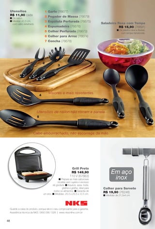 arizona.flow      PDF/X-4 ISO




          Utensílios                           1 Garfo (76677)
          R$ 11,90 cada                        2 Pegador de Massa (76679)
          n De náilon.
          n Medida: 41,5 cm,                   3 Espátula Perfurada (76675)
            com cabo detalhado.                                                                           Saladeira Roxa com Tampa
                                               4 Espumadeira (76676)                                                 R$ 15,90 (76691)
                                                                                                                             n De plástico leve e ﬂexível,
                                               5 Colher Perfurada (76673)
                                                                                                                                com tampa translúcida.
                                               6 Colher para Arroz (76674)
                                               7 Concha (76678)




                          1
                                           2
                                                        3




                                                 Maiores e mais resistentes.                                                  6
                                       4
                                                                                                                                                   7



                                   Utensílios de náilon não riscam a panela.
                                   5




                                 Cabo emborrachado, não escorrega da mão.




                                                                      Grill Preto
                                                                      R$ 149,90                                       Em aço
                                                                     110 V (67863)
                                                        n Prepara as mais saborosas                                    inox
                                                       receitas sem sujeira e excesso
                                                   de gordura. n Aquece, assa, tosta,
                                                           gratina e grelha, ideal para                     Colher para Sorvete
                                                    todos os alimentos. n Garantia de
                                                                                                            R$ 19,90 (76248)
                                           um ano. n Medidas: 25,5 x 25,5 x 12,5 cm.
                                                                                                            n Medidas de 21,5x4 cm.




          Guarde a caixa do produto, porque ela é o seu comprovante para a garantia.
          Assistência técnica da NKS: 0800 095 1328 | www.nksonline.com.br


     48




  BR_CUIDADOSPARACASA_JVILLA06-13.indd 48                                                                                                              2/16/13 11:19 AM
                                                                        Agência: JEQUITI - SS COMERCIO DE PRODUTOS | Cliente: JEQUITI - SS COMERCIO DE PRODUTOS
                                                                                                                      Processado por arizona.flow em Sat Feb 16 11:24:39 2013
BLACK YELLOW MAGENTA CYAN                                       www.arizona.com.br +55 11 3847-1977   679466_BR_JVILLA_Colheita06-13_P048.pdf - 156.0 x 230.0 mm - pág. 48
 