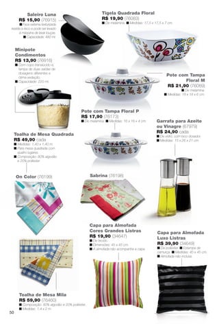 arizona.flow        PDF/X-4 ISO




                   Saleiro Luna                                         Tigela Quadrada Floral
                R$ 15,90 (76915)                                        R$ 19,90 (76083)
             n Face externa texturizada                                 n De melamina. n Medidas: 17,5 x 17,5 x 7 cm.
       resiste a risco e pode ser levado
             à máquina de lavar louças.
                n Capacidade: 480 ml.


          Minipote
          Condimentos
          R$ 13,90 (76916)
          n Com copo translúcido e,
            tampa de duas saídas de
            dosagens diferentes e
            ótima vedação.
                                                                                                                             Pote com Tampa
          n Capacidade: 220 ml.                                                                                                     Floral M
                                                                                                                             R$ 21,90 (76089)
                                                                                                                                     n De melamina.
                                                                                                                           n Medidas: 18 x 18 x 6 cm.



                                                       Pote com Tampa Floral P
                                                       R$ 17,90 (76173)
                                                       n De melamina. n Medidas: 16 x 16 x 4 cm.                     Garrafa para Azeite
                                                                                                                     ou Vinagre (67979)
                                                                                                                     R$ 24,90 cada
        Toalha de Mesa Quadrada                                                                                      n De vidro, com bico dosador.
        R$ 49,90 cada                                                                                                n Medidas: 15 x 26 x 21 cm.
        n Medidas: 1,40 x 1,40 m.
        n Para mesa quadrada com
          quatro lugares.
        n Composição: 80% algodão
          e 20% poliéster.



          On Color (76199)                                   Sabrina (76198)




                                                             Capa para Almofada
                                                             Cores Grandes Listras                                   Capa para Almofada
                                                             R$ 19,90 (34647)                                        Luxo Listras
                                                             n De tecido.
                                                             n Dimensões: 45 x 45 cm.                                R$ 39,90 (34649)
                                                             n A almofada não acompanha a capa.                      n De poliéster. n Estampa de
                                                                                                                     camurça. n Medidas: 45 x 45 cm.
                                                                                                                     n Almofada não inclusa.




                Toalha de Mesa Mila
                R$ 59,90 (76460)
                n Composição: 80% algodão e 20% poliéster.
                n Medidas: 1,4 x 2 m.
     50




  BR_CUIDADOSPARACASA_JVILLA06-13.indd 50                                                                                                           2/16/13 11:20 AM
                                                                       Agência: JEQUITI - SS COMERCIO DE PRODUTOS | Cliente: JEQUITI - SS COMERCIO DE PRODUTOS
                                                                                                                     Processado por arizona.flow em Sat Feb 16 11:24:38 2013
BLACK YELLOW MAGENTA CYAN                                      www.arizona.com.br +55 11 3847-1977   679466_BR_JVILLA_Colheita06-13_P050.pdf - 156.0 x 230.0 mm - pág. 50
 