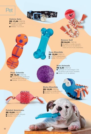 arizona.flow      PDF/X-4 ISO




         Pet
                Coleira Gato
                R$ 17,99 (76013)
                n De náilon, com pingente
                  e rebites em metal.
                n Medidas: 11,5 x 8 cm.




                                                                                                    Boneco Golf
                                                                                                    R$ 24,90 (76014)
                                                                                                    n De plástico e cordão trançado.
                                                                                                    n Bola com 6,5 cm de diâmetro e
                                                                                                      corda com 26 cm de comprimento.


                                                                               Osso Divertido
                                                                               R$ 12,90 (76011)
                                                                               n De PVC e material atóxico.
                                                                               n Medidas: 16,5 x 6,5 x 2 cm.




                                                                                            Bola Animada
                                                                                            R$ 6,90 (76012)
                                                                                            n Fabricação em rotomoldagem, EVA,
                                                                                              tinta atóxica e gizo de aço niquelado.
                 Peso Colorido                                                              n Medida: 5,5 cm de diâmetro.
                 R$ 12,90 (76010)
                 n De vinil, com óleo plastiﬁcante,
                   resina de PVC e tinta atóxica.
                 n Medidas: 15 x 5 x 5 cm.



                                                                 Bicho Divertido
                                                                 R$ 15,90 (76016)
                                                                 n De plástico e cordão trançado.
                                                                                            çado.
                                                                 n Medidas: 15 x 5 x 5 cm.
                                                                   M




          Futebol Americano
          R$ 15,90 (76015)
          n De plástico e cordão trançado.
          n Medidas: 11,5 x 8 cm.




     52                                                                                                                                                 39




  BR_PET_JVILLA06-13.indd 52                                                                                                                2/16/13 10:39 AM
                                                              Agência: JEQUITI - SS COMERCIO DE PRODUTOS | Cliente: JEQUITI - SS COMERCIO DE PRODUTOS
                                                                                                             Processado por arizona.flow em Sat Feb 16 10:41:11 2013
BLACK YELLOW MAGENTA CYAN                             www.arizona.com.br +55 11 3847-1977    679466_BR_JVILLA_Colheita06-13_P052.pdf - 156.0 x 230.0 mm - pág. 52
 