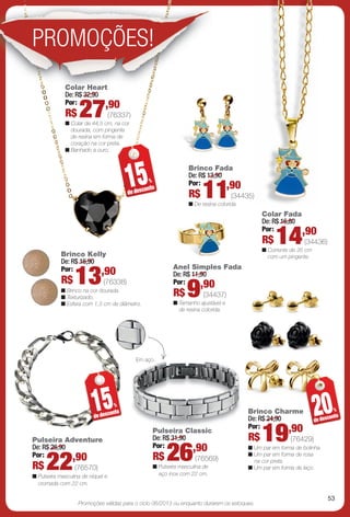 arizona.flow        PDF/X-4 ISO




                PROMOÇÕES!
                             Colar Heart
                             De: R$ 32,90
                             Por:         ,90
                              R$    27             (76337)
                              n Colar de 44,5 cm, na cor
                                dourada, com pingente
                                de resina em forma de
                                coração na cor preta.
                              n Banhado a ouro.




                                                          15
                                                                                                Brinco Fada
                                                                                                De: R$ 13,90
                                                                                                             ,90
                                                                      %                         Por:
                                                          de desc
                                                                  onto
                                                                                                R$          11
                                                                                                n De resina colorida.
                                                                                                                      (34435)

                                                                                                                                       Colar Fada
                                                                                                                                       De: R$ 16,80
                                                                                                                                       Por:         ,90
                            Brinco Kelly
                                                                                                                                       R$      14
                                                                                                                                       n Corrente de 35 cm
                                                                                                                                                              (34436)

                                                                                                                                         com um pingente.
                            De: R$ 16,90
                            Por:         ,90                                          Anel Simples Fada
                            R$     13                                                 De: R$ 11,90
                                                                                      Por:      ,90
                                                                                               9
                                              (76338)
                            n Brinco na cor dourada.
                            n Texturizado.                                            R$                    (34437)
                            n Esfera com 1,3 cm de diâmetro.                          n Tamanho ajustável e
                                                                                        de resina colorida.




                                                             Em aço.




                                          15
                                          de desc
                                                     %
                                                   onto                                                                        Brinco Charme
                                                                                                                               De: R$ 24,90
                                                                                                                                                                    20
                                                                                                                                                                    de desc
                                                                                                                                                                               %
                                                                                                                                                                            onto
                                                                                                                               Por:         ,90
                Pulseira Adventure
                                                                          Pulseira Classic
                                                                                  i C
                                                                          De: R$ 31,90
                                                                          Por:         ,90
                                                                                                                               R$      19              (76429)
                De: R$ 26,90
                Por:
                R$   22      ,90
                                   (76570)
                                                                          R$     26
                                                                          n Pulseira masculina de
                                                                                                    (76569)
                                                                                                                               n Um par em forma de bolinha.
                                                                                                                               n Um par em forma de rosa
                                                                                                                                 na cor preta.
                                                                                                                               n Um par em forma de laço.
                n Pulseira masculina de níquel e                            aço inox com 22 cm.
                  cromada com 22 cm.

                                                                                                                                                                           53
                                    Promoções válidas para o ciclo 06/2013 ou enquanto durarem os estoques.




  BR_PROMO_JVILLA06-13.indd 53                                                                                                                                     2/7/13 1:01 PM
                                                                              Agência: JEQUITI - SS COMERCIO DE PRODUTOS | Cliente: JEQUITI - SS COMERCIO DE PRODUTOS
                                                                                                                                 Processado por arizona.flow em Thu Feb 7 13:03:38 2013
BLACK YELLOW MAGENTA CYAN                                             www.arizona.com.br +55 11 3847-1977        679466_BR_JVILLA_Colheita06-13_P053.pdf - 156.0 x 230.0 mm - pág. 53
 