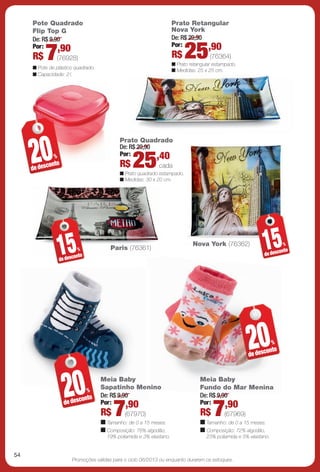 arizona.flow       PDF/X-4 ISO




                Pote Quadrado                                                           Prato Retangular
                Flip Top G                                                              Nova York
                De: R$ 9,90                                                             De: R$ 29,90
                          ,90                                                           Por:         ,90
                Por:
                R$    7   (76928)
                n Pote de plástico quadrado.
                                                                                        R$           25    (76364)
                                                                                        n Prato retangular estampado.
                                                                                        n Medidas: 25 x 25 cm.
                n Capacidade: 2 l.




                20
                                                        Prato Quadrado
                                                        De: R$ 29,90
                                                        Por:         ,40
                de desc
                         %
                        onto                            R$    25               cada
                                                        n Prato quadrado estampado.
                                                        n Medidas: 30 x 20 cm.




                             15
                             de desc
                                     onto
                                         %           Paris (76361)
                                                                                                     Nova York (76362)
                                                                                                                                            15
                                                                                                                                            de desc
                                                                                                                                                    on
                                                                                                                                                       %
                                                                                                                                                        to




                                                                                                                                  20
                                                                                                                                  de desc
                                                                                                                                          onto
                                                                                                                                                %




                               20
                               de desc
                                       onto
                                             %
                                                 Meia Baby
                                                 Sapatinho Menino
                                                 De: R$ 9,90
                                                 Por:      ,90
                                                                                                       Meia Baby
                                                                                                       Fundo do Mar Menina
                                                                                                       De: R$ 9,90
                                                                                                       Por:      ,90
                                                 R$   7  (67970)
                                                 n Tamanho: de 0 a 15 meses.
                                                                                                             7
                                                                                                       R$ (67969)
                                                                                                       n Tamanho: de 0 a 15 meses.
                                                 n Composição: 78% algodão,                            n Composição: 72% algodão,
                                                   19% poliamida e 3% elastano.                          23% poliamida e 5% elastano.


     54
                                   Promoções válidas para o ciclo 06/2013 ou enquanto durarem os estoques.




  BR_PROMO_JVILLA06-13.indd 54                                                                                                                           2/7/13 1:02 PM
                                                                       Agência: JEQUITI - SS COMERCIO DE PRODUTOS | Cliente: JEQUITI - SS COMERCIO DE PRODUTOS
                                                                                                                       Processado por arizona.flow em Thu Feb 7 13:03:38 2013
BLACK YELLOW MAGENTA CYAN                                      www.arizona.com.br +55 11 3847-1977     679466_BR_JVILLA_Colheita06-13_P054.pdf - 156.0 x 230.0 mm - pág. 54
 