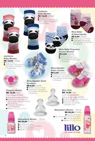 arizona.flow       PDF/X-4 ISO




                                                            Joelheira
                                                            Baby Menino
                                                            R$ 12,90 (76895)
                                                            n Tamanho único.
                                                            n Composição: 55% poliamida,
                                                              42% algodão, 2% elastano e
                                                              1% elastodieno.




                                                                                                                               Meia Baby
                                                                                                                               Antiderrapante
                                                                                                                               R$ 9,90 (76899)
                                                                                                                               n Tamanho: de 0 a 15 meses.
                                                                                                                               n Composição: 68% algodão,
                                                                                                                                 27% poliamida, 3% elastodieno
                                                                                                                                 e 2% elastano.


                                                                                                       Meia Baby Pequenos
                                                                                                       Passos Menino
                                                                                                       R$ 9,90 (76898)
    Joelheira                                                                                          n Tamanho: do 16 ao 22.
                                                                                                       n Composição: 78% algodão,
    Baby Menina
                                                                                                         19% poliamida, 2% elastodieno
    R$ 12,90 (76896)                                                                                     e 1% elastano.
    n Tamanho único.
    n Composição: 55% poliamida,
                            mida,
      42% algodão, 2% elastano
                           ano
      e 1% elastodieno.                                                                 Meia Algodão
                                                                                        Bebê Lacinho
                                                                                        R$ 9,90 (76253)
                                                                                        n Tamanho: de 0 a 15 meses.
                                                                                        n Composição: 72% algodão,
                                                                                          23% poliamida, 3% elastodieno
                                                                                          e 2% elastano.
                                          Meia Algodão Bebê
                                          Giraﬁnha
                                          R$ 9,90 (76254)
                                                        )
                                          n Tamanho: de 0 a 15 meses.
                                          n Composição: 72% algodão,
           Chupeta Minnie                   23% poliamida, 3% elastodieno
                                                                                                            Bico Orto
           R$ 13,90 cada                    e 2% elastano.                                                  R$ 14,90 cada
           0 a 6 meses (67893)                                                                              0 a 6 meses (67896)
           Acima de 6 meses (67894)                                                                         Acima de 6 meses (67897)
           n Permite melhor acomodação no                                                                   n Conjunto com dois bicos ortodônticos.
             rosto do bebê, seguindo a anatomia                                                             n De silicone supermacio.
             das bochechas.                                                                                 n Possui furos que permitem
           n De silicone, com bulbo em                                                                        a passagem do ar.
             formato ortodôntico.
           n Medidas: 9,3 x 3,5 x 12,2 cm.
                                                                                                 Mamadeira Minnie – 240 ml
                                                                                                         R$ 26,90 (67892)
                                                                                                                   n Atestada pelo Inmetro.
                                                                                               n Bico orto de silicone (acima de 6 meses).
                                                                                                                 n Frasco de polipropileno.
                            Mamadeira Minnie – 120 ml
                                                                                                           n Medidas: 27,5 x 6,3 x 9 cm.
                            R$ 23,90 (67891)
                            n Atestada pelo Inmetro.
                            n Bico orto de silicone (0 a 6 meses).
                            n Frasco de polipropileno.
                            n Medidas: 23,2 x 5,8 x 9 cm.



       6




  BR_BABY_JVILLA_06-13-OP2.indd 6                                                                                                                      2/16/13 10:50 AM
                                                                       Agência: JEQUITI - SS COMERCIO DE PRODUTOS | Cliente: JEQUITI - SS COMERCIO DE PRODUTOS
                                                                                                                        Processado por arizona.flow em Sat Feb 16 10:55:07 2013
BLACK YELLOW MAGENTA CYAN                                      www.arizona.com.br +55 11 3847-1977       679466_BR_JVILLA_Colheita06-13_P006.pdf - 156.0 x 230.0 mm - pág. 6
 