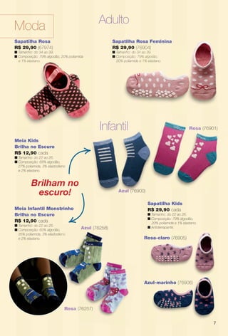 arizona.flow    PDF/X-4 ISO




                                                       Adulto
        Moda
        Sapatilha Rosa                                               Sapatilha Rosa Feminina
        R$ 29,90 (67974)                                             R$ 29,90 (76904)
        n Tamanho: do 34 ao 39.                                      n Tamanho: do 34 ao 39.
                                                                         manho:
        n Composição: 79% algodão, 20% poliamida
              p ç           g    ,     p                             n Composição: 79% algodão,
                                                                         mposição:
          e 1% elastano.                                               20% poliamida e 1% elastano.
                                                                         %




                                                        Infantil                                                                Rosa (76901)

         Meia Kids
         Brilha no Escuro
         R$ 12,90 cada
         n Tamanho: do 22 ao 26.
         n Composição: 68% algodão,
           27% poliamida, 3% elastodieno
           e 2% elastano.


                   Brilham no
                    escuro!                                                Azul (76900)

                                                                                              Sapatilha Kids
         Meia Infantil Monstrinho                                                             R$ 29,90 cada
         Brilha no Escuro                                                                     n Tamanho: do 22 ao 26.
                                                                                              n Composição: 79% algodão,
         R$ 12,90 cada                                                                          20% poliamida e 1% elastano.
         n Tamanho: do 22 ao 26.
                                              Azul (76258)                                    n Antiderrapante.
         n Composição: 60% algodão,
           35% poliamida, 3% elastodieno
                                     eno
           e 2% elastano.                                                                   Rosa-claro (76905)




                                                                                            Azul-marinho (76906)
                                                                                             zul-marinho       )




                                       Rosa (76257)
                                          a


                                                                                                                                                     7




  BR_MODA_JVILLA_06-13.indd 7                                                                                                              2/5/13 12:18 AM
                                                              Agência: JEQUITI - SS COMERCIO DE PRODUTOS | Cliente: JEQUITI - SS COMERCIO DE PRODUTOS
                                                                                                           Processado por arizona.flow em Tue Feb 5 00:34:24 2013
BLACK YELLOW MAGENTA CYAN                             www.arizona.com.br +55 11 3847-1977   679466_BR_JVILLA_Colheita06-13_P007.pdf - 156.0 x 230.0 mm - pág. 7
 
