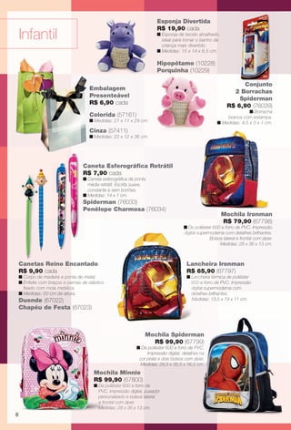arizona.flow      PDF/X-4 ISO




                                                                                       Esponja Divertida
                                                                                       R$ 19,90 cada
           Infantil                                                                    n Esponja de tecido atoalhado,
                                                                                         ideal para tornar o banho da
                                                                                         criança mais divertido.
                                                                                       n Medidas: 15 x 14 x 6,5 cm.

                                                                                       Hipopótamo (10228)
                                                                                       Porquinha (10229)

                                                                                                                                    Conjunto
                                             Embalagem
                                                                                                                                 2 Borrachas
                                             Presenteável
                                                                                                                                   Spiderman
                                             R$ 6,90 cada
                                                                                                                               R$ 6,90 (76039)
                                                                                                                                       n Borracha
                                             Colorida (57161)                                                               branca com estampa.
                                             n Medidas: 21 x 11 x 29 cm.                                                n Medidas: 4,5 x 3 x 1 cm.
                                             Cinza (57411)
                                             n Medidas: 22 x 12 x 36 cm.




                                         C
                                         Caneta Esferográﬁca Retrátil
                                         R
                                         R$ 7,90 cada
                                         n Caneta esferográﬁca de ponta
                                           média retrátil. Escrita suave,
                                           constante e sem borrões.
                                         n Medidas: 14 x 1 cm.
                                         S
                                         Spiderman (76033)
                                         P
                                         Penélope Charmosa (76034)
                                                                                                                           Mochila Ironman
                                                                                                                           R$ 79,90 (67798)
                                                                                                   n De popoliéster 600 e forro de PVC. Impressão
                                                                                                   digital supermoderna com detalhes brilhantes.
                                                                                                           su
                                                                                                                  Bolsos lateral e frontal com zíper.
                                                                                                                       Medidas: 28 x 36 x 13 cm.



           Canetas Reino Encantado                                                                   Lanc
                                                                                                     Lancheira Ironman
           R$ 9,90 cada                                                                                 6
                                                                                                     R$ 65,90 (67797)
           n Corpo de madeira e ponta de metal.                                                      n Lancheira térmica de poliéster
                                                                                                       Lanc
           n Enfeite com braços e pernas de elástico                                                   600 e forro de PVC. Impressão
             ﬁxado com mola metálica.                                                                  digita
                                                                                                       digital supermoderna com
           n Medidas: 20 cm de altura.                                                                 deta
                                                                                                       detalhes brilhantes.
           Duende (67022)                                                                              Med
                                                                                                       Medidas: 13,5 x 19 x 11 cm.
           Chapéu de Festa (67023)



                                                                              Mochila Spiderm
                                                                                      Spiderman
                                                                                            ma
                                                                                            man
                                                                                R$ 99,90 (67799)
                                                                                           7799)
                                                                       n De poliéster 600 e forro de PVC.
                                                                                                   e
                                                                            Impressão digital, detalhes na
                                                                                                    hes
                                                                        cor prata e dois bolsos com zíper.
                                                                                                  m
                                                                        Medidas: 28,5 x 35,5 x 16,5 cm.
                                                                                                     5
                                               Mochila Minnie
                                                       Minn
                                               R$ 99,90 (67800)
                                                        (67
                                               n De poliéster 600 e forro de
                                                                  d
                                                 PVC. Impressão digital, puxador
                                                 personalizado e bbolsos lateral
                                                 e frontal com zípe
                                                               zíper.
                                                 Medidas: 28 x 36 x 13 cm.
       8




  BR_INFANTIL_JVILLA06-13.indd 8                                                                                                                  2/16/13 12:11 PM
                                                                     Agência: JEQUITI - SS COMERCIO DE PRODUTOS | Cliente: JEQUITI - SS COMERCIO DE PRODUTOS
                                                                                                                   Processado por arizona.flow em Sat Feb 16 12:12:22 2013
BLACK YELLOW MAGENTA CYAN                                    www.arizona.com.br +55 11 3847-1977    679466_BR_JVILLA_Colheita06-13_P008.pdf - 156.0 x 230.0 mm - pág. 8
 