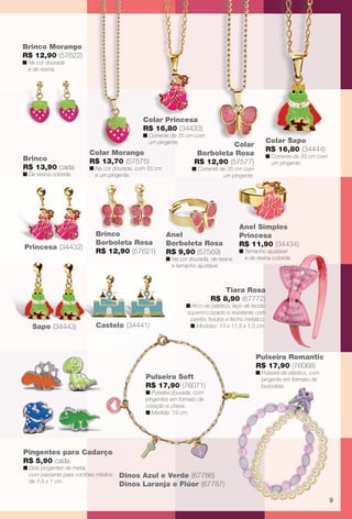 arizona.flow      PDF/X-4 ISO




         Brinco Morango
         R$ 12,90 (57622)
         n Na cor dourada
           e de resina.




                                                       Colar Princesa
                                                             P
                                                       R$ 16,80 (34433)
                                                       n Corrente de 35 cm com
                                                         um pingente.                                                   Colar Sapo
                                                                                                                          l r
                                                                                                C
                                                                                                Colar
                                   Colar Morango                                                                        R$ 16,80 (34444)
                                                                                       Borboleta Rosa                   n Corrente de 35 cm com
         Brinco                    R$ 13,70 (57575)                                   R$ 12,90 (57577)                    um pingente.
         R$ 13,90 cada             n Na cor dourada, com 33 cm                       n Corrente de 35 cm com
         n De resina colorida.       e um pingente.                                              um pingente.
                                                                                                       g e




                                                                                                          Anel Simples
                                     Brinco                        Anel                                   Princesa
                                     Borboleta Rosa                Borboleta Rosa                         R$ 11,90 (34434)
          Princesa (34432)
                                     R$ 12,90 (57621)              R$ 9,90 (57569)                        n Tamanho ajustável
                                                                   n Na cor dourada, de resina              e de resina colorida.
                                                                     e tamanho ajustável.



                                                                                                   Tiara Rosa
                                                                                               R$ 8,90 (67772)
                                                                                 n Arco de p
                                                                                     co    plástico, laço de tecido
                                                                                 superencorp
                                                                                 superencorpado e resistente com
                                                                                         ﬁxad
                                                                                  paetês ﬁxados e fecho metálico.
                Sapo (34443)         Castelo (34441)                              n Medidas: 13 x 11,5 x 1,5 cm.
                                                                                              1




                                                                                                                   Pulseira Romantic
                                                                                                                   R$ 17,90 (76068)
                                                                                                                   n Pulseira de elástico, com
                                                        Pulseira Soft                                                pingente em formato de
                                                        R$ 17,90 (76071)                                             borboleta.
                                                        n Pulseira dourada, com
                                                        pingentes em formato de
                                                        coração e chave.
                                                        n Medida: 19 cm.




         Pingentes para Cadarço
         R$ 5,90 cada
         n Dois pingentes de metal,
           com passante para cordões médios   Dinos Azul e Verde (67786)
                                                 os        Verd
           de 1,5 x 1 cm.
                                              Dinos Laranj e Flúor (67787)
                                                  s Laranja

                                                                                                                                                            9




  BR_INFANTIL_JVILLA06-13.indd 9                                                                                                                   2/8/13 4:10 AM
                                                                 Agência: JEQUITI - SS COMERCIO DE PRODUTOS | Cliente: JEQUITI - SS COMERCIO DE PRODUTOS
                                                                                                                  Processado por arizona.flow em Fri Feb 8 04:11:56 2013
BLACK YELLOW MAGENTA CYAN                                www.arizona.com.br +55 11 3847-1977      679466_BR_JVILLA_Colheita06-13_P009.pdf - 156.0 x 230.0 mm - pág. 9
 
