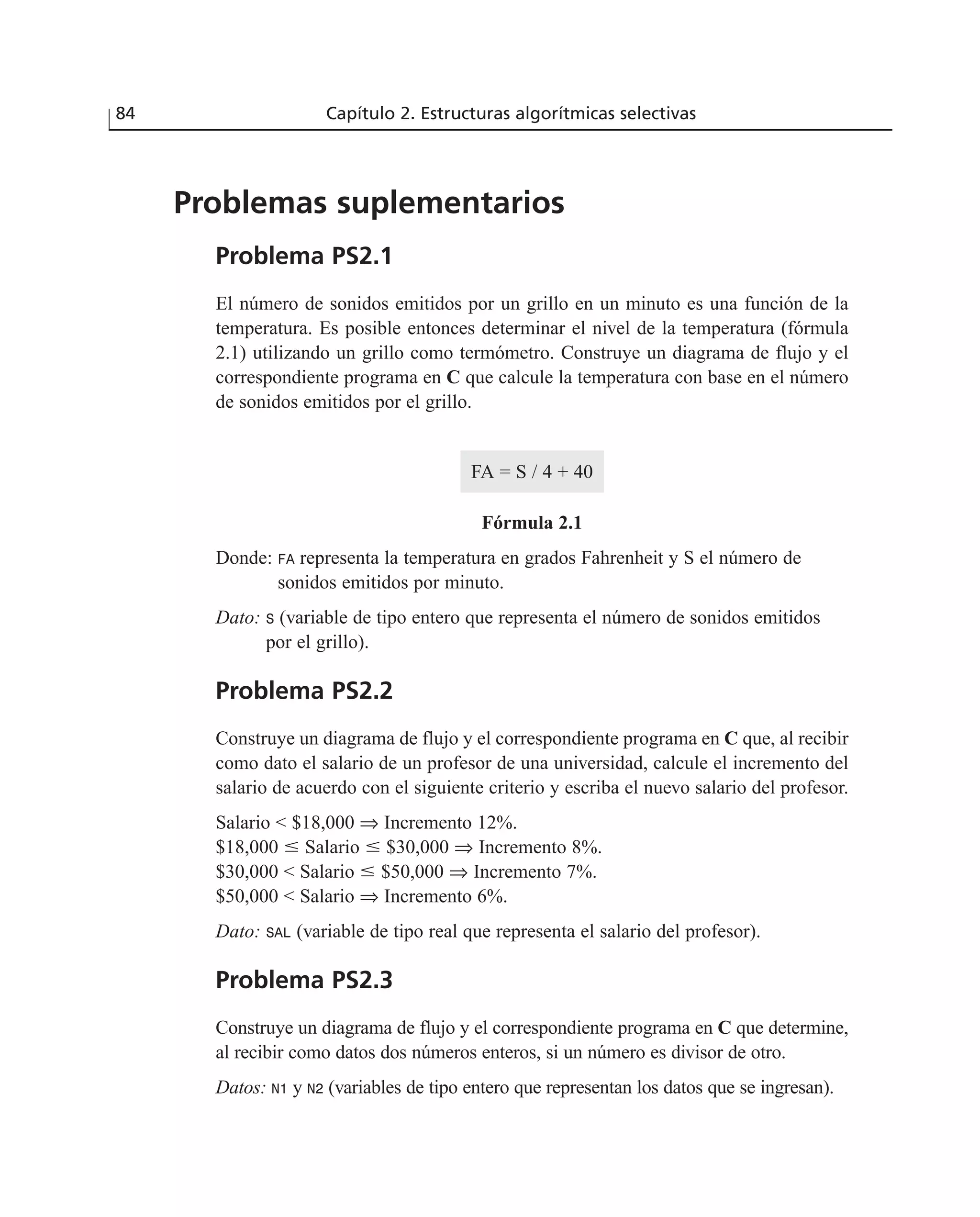 Problemas suplementarios
Problema PS2.1
El número de sonidos emitidos por un grillo en un minuto es una función de la
temperatura. Es posible entonces determinar el nivel de la temperatura (fórmula
2.1) utilizando un grillo como termómetro. Construye un diagrama de flujo y el
correspondiente programa en C que calcule la temperatura con base en el número
de sonidos emitidos por el grillo.
FA = S / 4 + 40
Fórmula 2.1
Donde: FA representa la temperatura en grados Fahrenheit y S el número de
sonidos emitidos por minuto.
Dato: S (variable de tipo entero que representa el número de sonidos emitidos
por el grillo).
Problema PS2.2
Construye un diagrama de flujo y el correspondiente programa en C que, al recibir
como dato el salario de un profesor de una universidad, calcule el incremento del
salario de acuerdo con el siguiente criterio y escriba el nuevo salario del profesor.
Salario < $18,000 ⇒ Incremento 12%.
$18,000 Յ Salario Յ $30,000 ⇒ Incremento 8%.
$30,000 < Salario Յ $50,000 ⇒ Incremento 7%.
$50,000 < Salario ⇒ Incremento 6%.
Dato: SAL (variable de tipo real que representa el salario del profesor).
Problema PS2.3
Construye un diagrama de flujo y el correspondiente programa en C que determine,
al recibir como datos dos números enteros, si un número es divisor de otro.
Datos: N1 y N2 (variables de tipo entero que representan los datos que se ingresan).
84 Capítulo 2. Estructuras algorítmicas selectivas
 