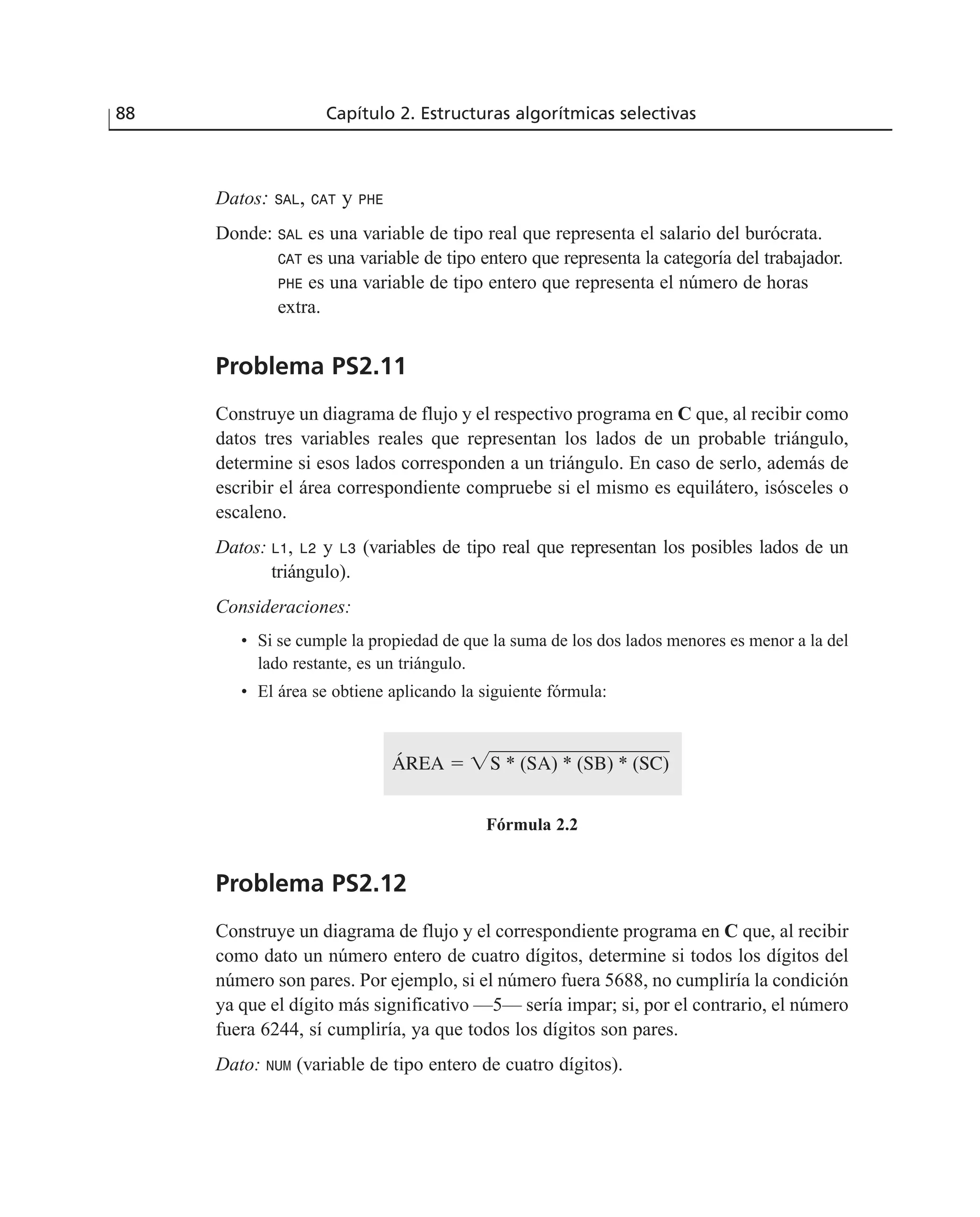 Datos: SAL, CAT y PHE
Donde: SAL es una variable de tipo real que representa el salario del burócrata.
CAT es una variable de tipo entero que representa la categoría del trabajador.
PHE es una variable de tipo entero que representa el número de horas
extra.
Problema PS2.11
Construye un diagrama de flujo y el respectivo programa en C que, al recibir como
datos tres variables reales que representan los lados de un probable triángulo,
determine si esos lados corresponden a un triángulo. En caso de serlo, además de
escribir el área correspondiente compruebe si el mismo es equilátero, isósceles o
escaleno.
Datos: L1, L2 y L3 (variables de tipo real que representan los posibles lados de un
triángulo).
Consideraciones:
• Si se cumple la propiedad de que la suma de los dos lados menores es menor a la del
lado restante, es un triángulo.
• El área se obtiene aplicando la siguiente fórmula:
Fórmula 2.2
Problema PS2.12
Construye un diagrama de flujo y el correspondiente programa en C que, al recibir
como dato un número entero de cuatro dígitos, determine si todos los dígitos del
número son pares. Por ejemplo, si el número fuera 5688, no cumpliría la condición
ya que el dígito más significativo —5— sería impar; si, por el contrario, el número
fuera 6244, sí cumpliría, ya que todos los dígitos son pares.
Dato: NUM (variable de tipo entero de cuatro dígitos).
ÁREA ϭ ͙ෆෆෆෆෆෆෆළෆෆS * (SA) * (SB) * (SC)
88 Capítulo 2. Estructuras algorítmicas selectivas
 