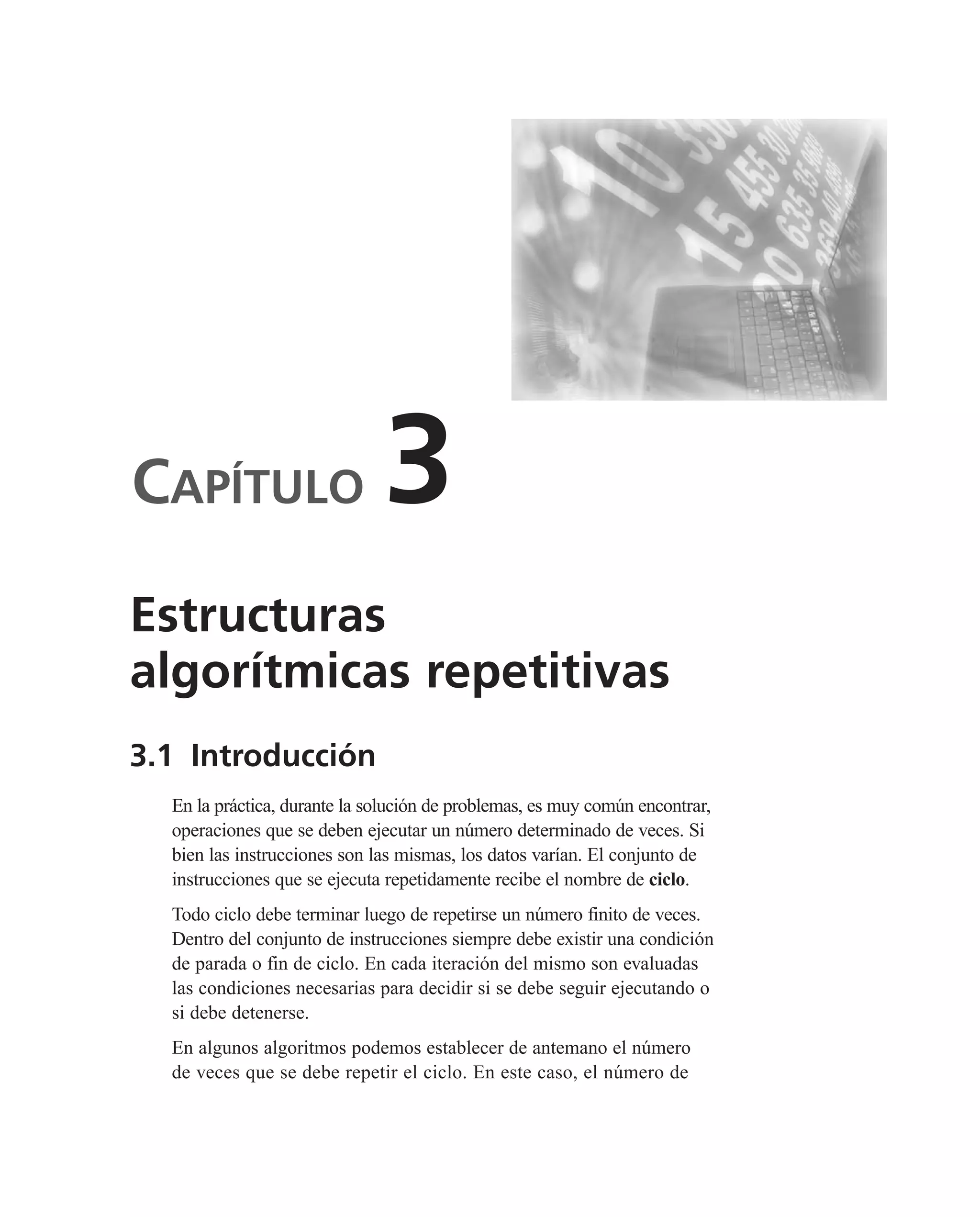 CAPÍTULO 3
3.1 Introducción
En la práctica, durante la solución de problemas, es muy común encontrar,
operaciones que se deben ejecutar un número determinado de veces. Si
bien las instrucciones son las mismas, los datos varían. El conjunto de
instrucciones que se ejecuta repetidamente recibe el nombre de ciclo.
Todo ciclo debe terminar luego de repetirse un número finito de veces.
Dentro del conjunto de instrucciones siempre debe existir una condición
de parada o fin de ciclo. En cada iteración del mismo son evaluadas
las condiciones necesarias para decidir si se debe seguir ejecutando o
si debe detenerse.
En algunos algoritmos podemos establecer de antemano el número
de veces que se debe repetir el ciclo. En este caso, el número de
Estructuras
algorítmicas repetitivas
 