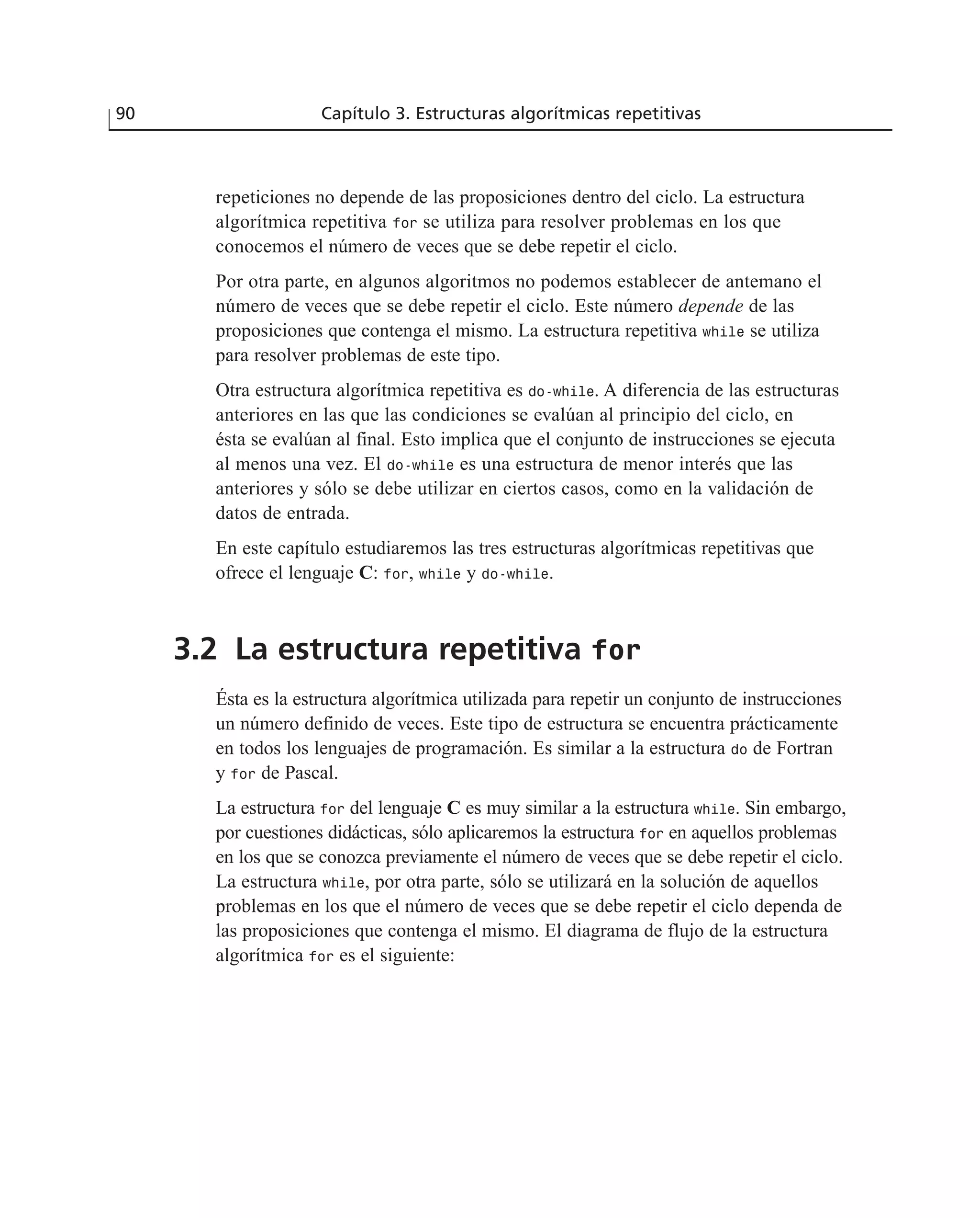 repeticiones no depende de las proposiciones dentro del ciclo. La estructura
algorítmica repetitiva for se utiliza para resolver problemas en los que
conocemos el número de veces que se debe repetir el ciclo.
Por otra parte, en algunos algoritmos no podemos establecer de antemano el
número de veces que se debe repetir el ciclo. Este número depende de las
proposiciones que contenga el mismo. La estructura repetitiva while se utiliza
para resolver problemas de este tipo.
Otra estructura algorítmica repetitiva es do-while. A diferencia de las estructuras
anteriores en las que las condiciones se evalúan al principio del ciclo, en
ésta se evalúan al final. Esto implica que el conjunto de instrucciones se ejecuta
al menos una vez. El do-while es una estructura de menor interés que las
anteriores y sólo se debe utilizar en ciertos casos, como en la validación de
datos de entrada.
En este capítulo estudiaremos las tres estructuras algorítmicas repetitivas que
ofrece el lenguaje C: for, while y do-while.
3.2 La estructura repetitiva for
Ésta es la estructura algorítmica utilizada para repetir un conjunto de instrucciones
un número definido de veces. Este tipo de estructura se encuentra prácticamente
en todos los lenguajes de programación. Es similar a la estructura do de Fortran
y for de Pascal.
La estructura for del lenguaje C es muy similar a la estructura while. Sin embargo,
por cuestiones didácticas, sólo aplicaremos la estructura for en aquellos problemas
en los que se conozca previamente el número de veces que se debe repetir el ciclo.
La estructura while, por otra parte, sólo se utilizará en la solución de aquellos
problemas en los que el número de veces que se debe repetir el ciclo dependa de
las proposiciones que contenga el mismo. El diagrama de flujo de la estructura
algorítmica for es el siguiente:
90 Capítulo 3. Estructuras algorítmicas repetitivas
 