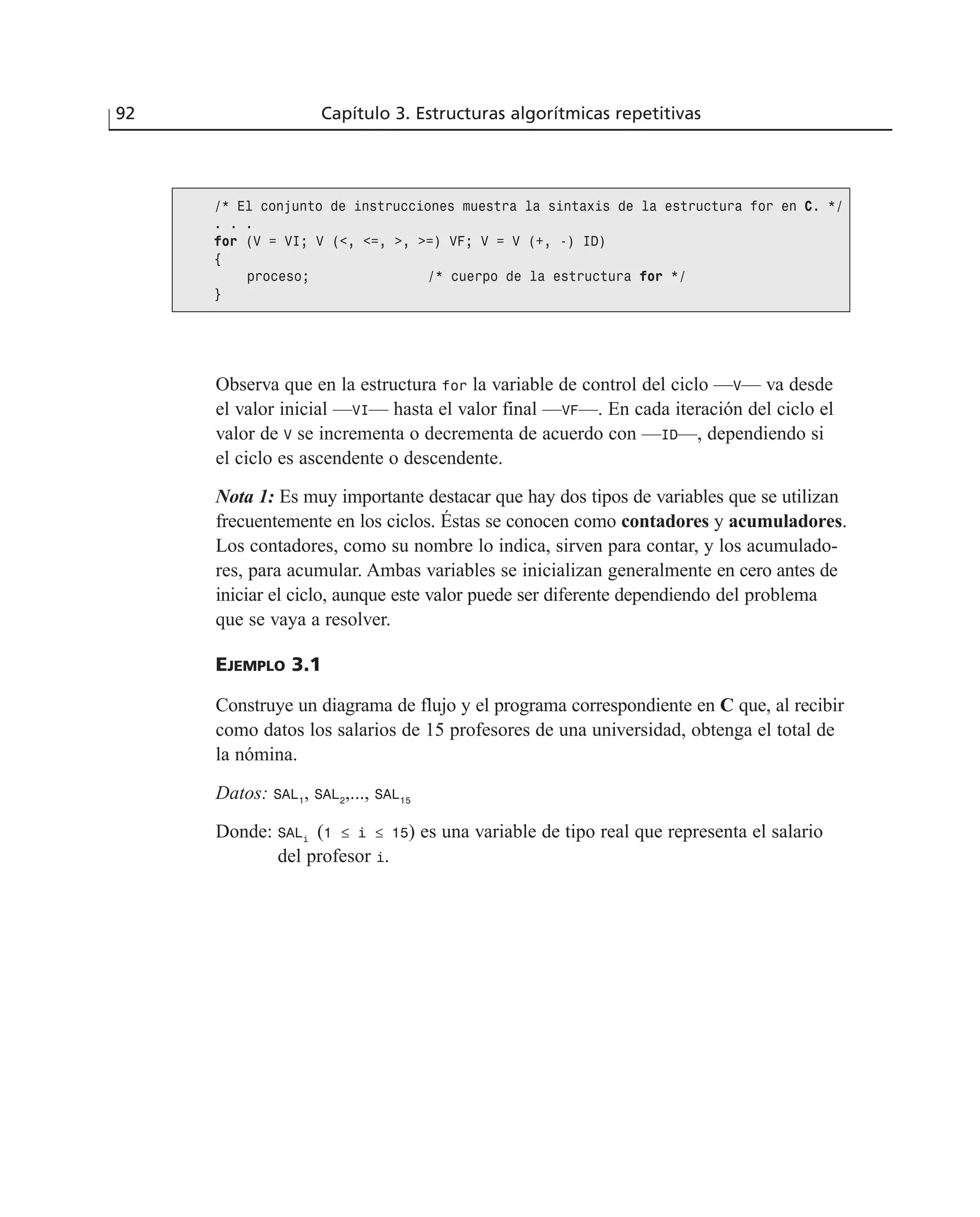 Observa que en la estructura for la variable de control del ciclo —V— va desde
el valor inicial —VI— hasta el valor final —VF—. En cada iteración del ciclo el
valor de V se incrementa o decrementa de acuerdo con —ID—, dependiendo si
el ciclo es ascendente o descendente.
Nota 1: Es muy importante destacar que hay dos tipos de variables que se utilizan
frecuentemente en los ciclos. Éstas se conocen como contadores y acumuladores.
Los contadores, como su nombre lo indica, sirven para contar, y los acumulado-
res, para acumular. Ambas variables se inicializan generalmente en cero antes de
iniciar el ciclo, aunque este valor puede ser diferente dependiendo del problema
que se vaya a resolver.
EJEMPLO 3.1
Construye un diagrama de flujo y el programa correspondiente en C que, al recibir
como datos los salarios de 15 profesores de una universidad, obtenga el total de
la nómina.
Datos: SAL1
, SAL2
,..., SAL15
Donde: SALi
(1 ≤ i ≤ 15) es una variable de tipo real que representa el salario
del profesor i.
92 Capítulo 3. Estructuras algorítmicas repetitivas
/* El conjunto de instrucciones muestra la sintaxis de la estructura for en C. */
. . .
for (V = VI; V (<, <=, >, >=) VF; V = V (+, -) ID)
{
proceso; /* cuerpo de la estructura for */
}
 
