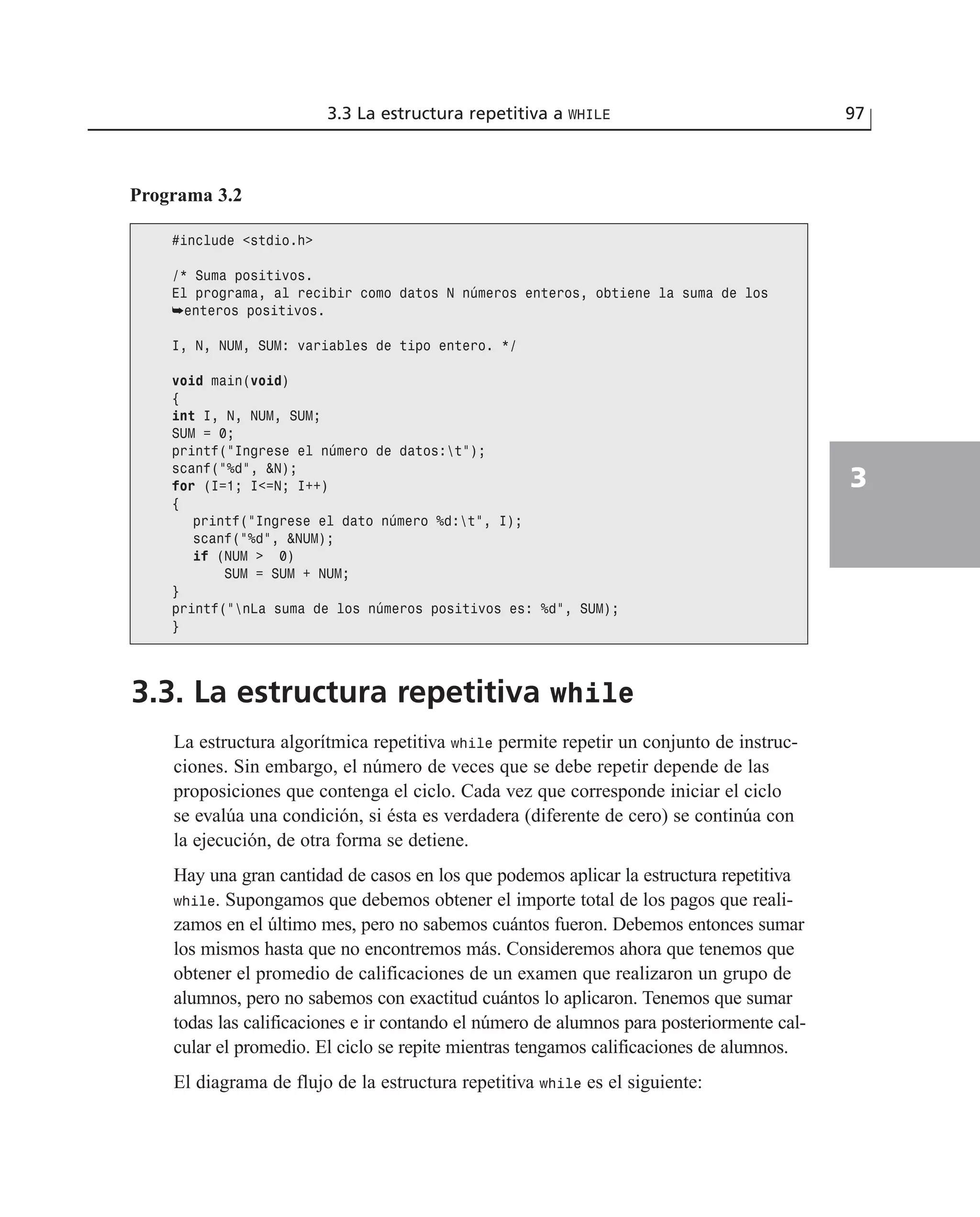 3.3. La estructura repetitiva while
La estructura algorítmica repetitiva while permite repetir un conjunto de instruc-
ciones. Sin embargo, el número de veces que se debe repetir depende de las
proposiciones que contenga el ciclo. Cada vez que corresponde iniciar el ciclo
se evalúa una condición, si ésta es verdadera (diferente de cero) se continúa con
la ejecución, de otra forma se detiene.
Hay una gran cantidad de casos en los que podemos aplicar la estructura repetitiva
while. Supongamos que debemos obtener el importe total de los pagos que reali-
zamos en el último mes, pero no sabemos cuántos fueron. Debemos entonces sumar
los mismos hasta que no encontremos más. Consideremos ahora que tenemos que
obtener el promedio de calificaciones de un examen que realizaron un grupo de
alumnos, pero no sabemos con exactitud cuántos lo aplicaron. Tenemos que sumar
todas las calificaciones e ir contando el número de alumnos para posteriormente cal-
cular el promedio. El ciclo se repite mientras tengamos calificaciones de alumnos.
El diagrama de flujo de la estructura repetitiva while es el siguiente:
3.3 La estructura repetitiva a WHILE 97
3
Programa 3.2
#include <stdio.h>
/* Suma positivos.
El programa, al recibir como datos N números enteros, obtiene la suma de los
➥enteros positivos.
I, N, NUM, SUM: variables de tipo entero. */
void main(void)
{
int I, N, NUM, SUM;
SUM = 0;
printf(“Ingrese el número de datos:t”);
scanf(“%d”, &N);
for (I=1; I<=N; I++)
{
printf(“Ingrese el dato número %d:t”, I);
scanf(“%d”, &NUM);
if (NUM > 0)
SUM = SUM + NUM;
}
printf(“nLa suma de los números positivos es: %d”, SUM);
}
 
