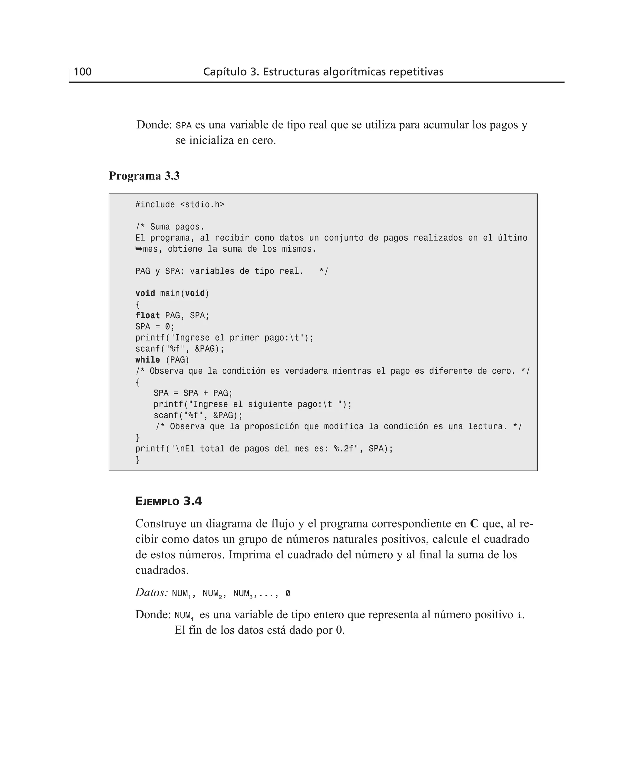 Donde: SPA es una variable de tipo real que se utiliza para acumular los pagos y
se inicializa en cero.
100 Capítulo 3. Estructuras algorítmicas repetitivas
Programa 3.3
#include <stdio.h>
/* Suma pagos.
El programa, al recibir como datos un conjunto de pagos realizados en el último
➥mes, obtiene la suma de los mismos.
PAG y SPA: variables de tipo real. */
void main(void)
{
float PAG, SPA;
SPA = 0;
printf(“Ingrese el primer pago:t”);
scanf(“%f”, &PAG);
while (PAG)
/* Observa que la condición es verdadera mientras el pago es diferente de cero. */
{
SPA = SPA + PAG;
printf(“Ingrese el siguiente pago:t “);
scanf(“%f”, &PAG);
/* Observa que la proposición que modifica la condición es una lectura. */
}
printf(“nEl total de pagos del mes es: %.2f”, SPA);
}
EJEMPLO 3.4
Construye un diagrama de flujo y el programa correspondiente en C que, al re-
cibir como datos un grupo de números naturales positivos, calcule el cuadrado
de estos números. Imprima el cuadrado del número y al final la suma de los
cuadrados.
Datos: NUM1
, NUM2
, NUM3
,..., 0
Donde: NUMi
es una variable de tipo entero que representa al número positivo i.
El fin de los datos está dado por 0.
 