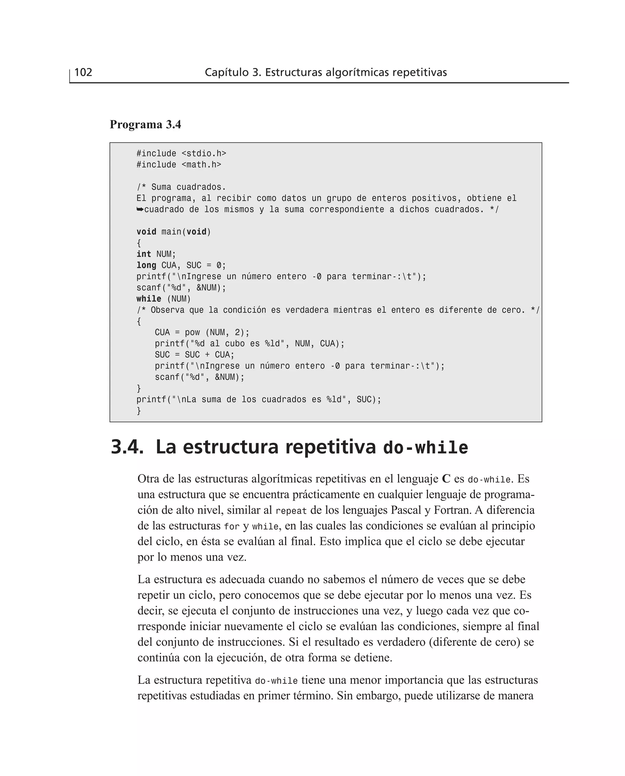3.4. La estructura repetitiva do-while
Otra de las estructuras algorítmicas repetitivas en el lenguaje C es do-while. Es
una estructura que se encuentra prácticamente en cualquier lenguaje de programa-
ción de alto nivel, similar al repeat de los lenguajes Pascal y Fortran. A diferencia
de las estructuras for y while, en las cuales las condiciones se evalúan al principio
del ciclo, en ésta se evalúan al final. Esto implica que el ciclo se debe ejecutar
por lo menos una vez.
La estructura es adecuada cuando no sabemos el número de veces que se debe
repetir un ciclo, pero conocemos que se debe ejecutar por lo menos una vez. Es
decir, se ejecuta el conjunto de instrucciones una vez, y luego cada vez que co-
rresponde iniciar nuevamente el ciclo se evalúan las condiciones, siempre al final
del conjunto de instrucciones. Si el resultado es verdadero (diferente de cero) se
continúa con la ejecución, de otra forma se detiene.
La estructura repetitiva do-while tiene una menor importancia que las estructuras
repetitivas estudiadas en primer término. Sin embargo, puede utilizarse de manera
102 Capítulo 3. Estructuras algorítmicas repetitivas
Programa 3.4
#include <stdio.h>
#include <math.h>
/* Suma cuadrados.
El programa, al recibir como datos un grupo de enteros positivos, obtiene el
➥cuadrado de los mismos y la suma correspondiente a dichos cuadrados. */
void main(void)
{
int NUM;
long CUA, SUC = 0;
printf(“nIngrese un número entero -0 para terminar-:t”);
scanf(“%d”, &NUM);
while (NUM)
/* Observa que la condición es verdadera mientras el entero es diferente de cero. */
{
CUA = pow (NUM, 2);
printf(“%d al cubo es %ld”, NUM, CUA);
SUC = SUC + CUA;
printf(“nIngrese un número entero -0 para terminar-:t”);
scanf(“%d”, &NUM);
}
printf(“nLa suma de los cuadrados es %ld”, SUC);
}
 