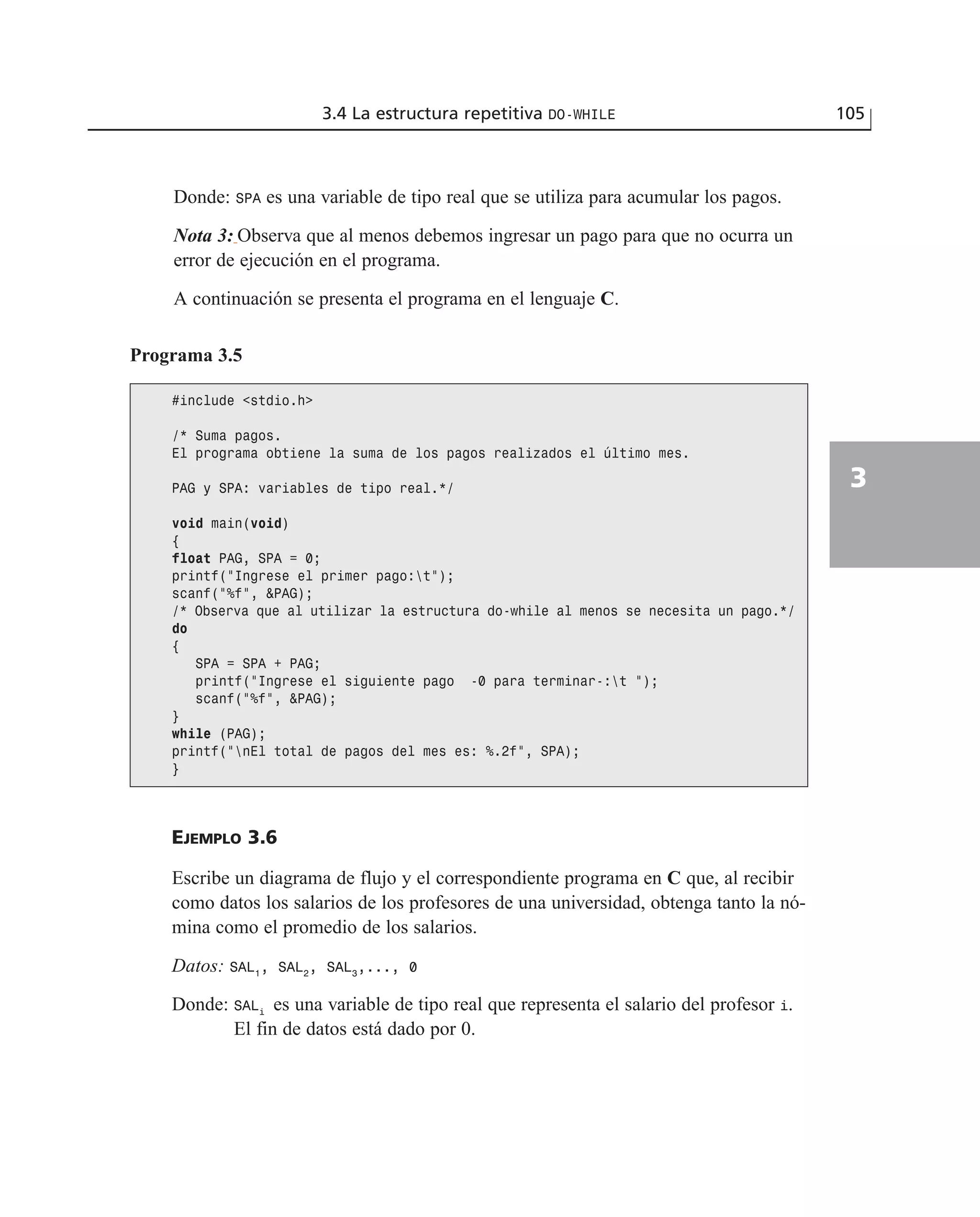 Donde: SPA es una variable de tipo real que se utiliza para acumular los pagos.
Nota 3: Observa que al menos debemos ingresar un pago para que no ocurra un
error de ejecución en el programa.
A continuación se presenta el programa en el lenguaje C.
3.4 La estructura repetitiva DO-WHILE 105
3
Programa 3.5
#include <stdio.h>
/* Suma pagos.
El programa obtiene la suma de los pagos realizados el último mes.
PAG y SPA: variables de tipo real.*/
void main(void)
{
float PAG, SPA = 0;
printf(“Ingrese el primer pago:t”);
scanf(“%f”, &PAG);
/* Observa que al utilizar la estructura do-while al menos se necesita un pago.*/
do
{
SPA = SPA + PAG;
printf(“Ingrese el siguiente pago -0 para terminar-:t “);
scanf(“%f”, &PAG);
}
while (PAG);
printf(“nEl total de pagos del mes es: %.2f”, SPA);
}
EJEMPLO 3.6
Escribe un diagrama de flujo y el correspondiente programa en C que, al recibir
como datos los salarios de los profesores de una universidad, obtenga tanto la nó-
mina como el promedio de los salarios.
Datos: SAL1
, SAL2
, SAL3
,..., 0
Donde: SALi
es una variable de tipo real que representa el salario del profesor i.
El fin de datos está dado por 0.
 