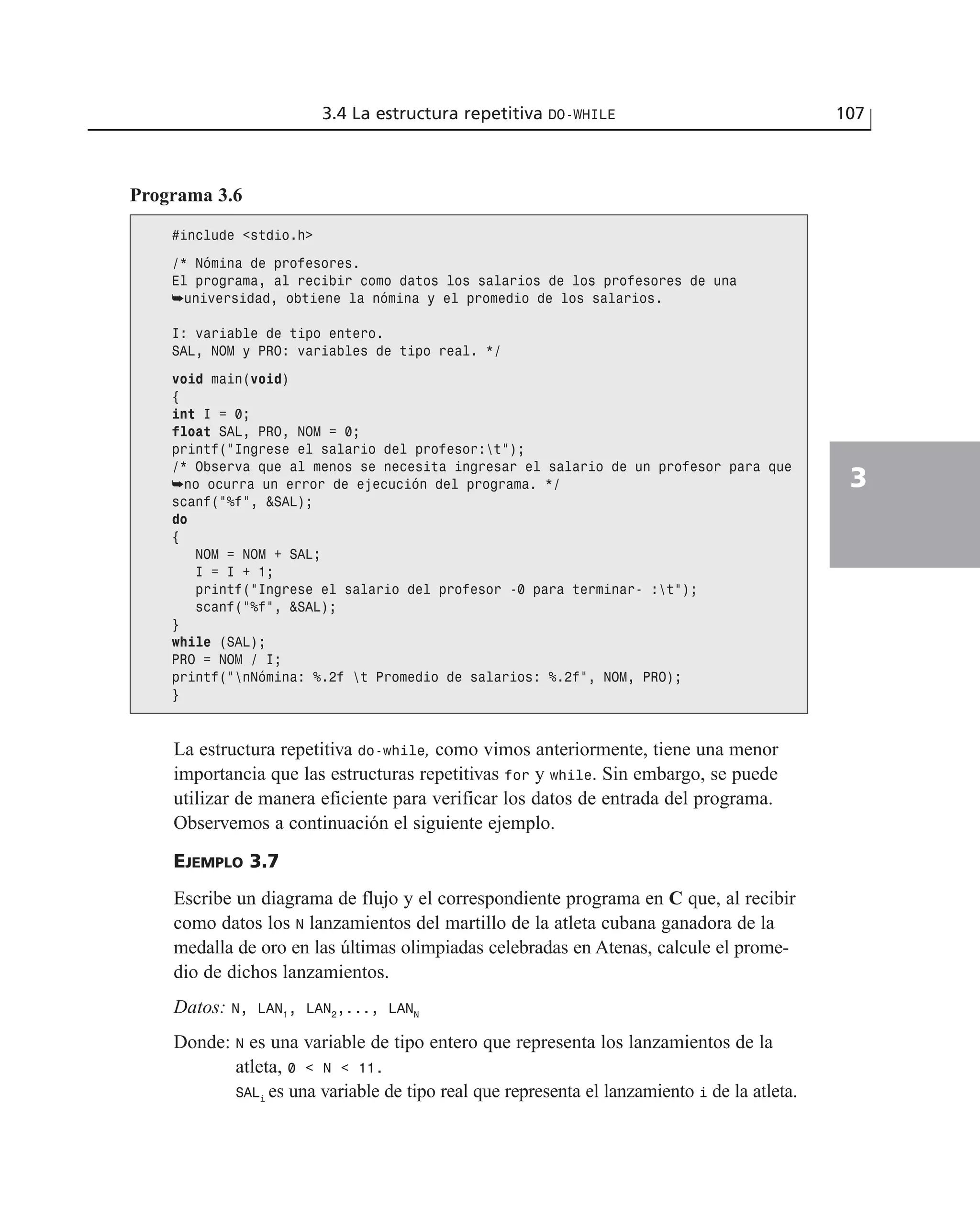 La estructura repetitiva do-while, como vimos anteriormente, tiene una menor
importancia que las estructuras repetitivas for y while. Sin embargo, se puede
utilizar de manera eficiente para verificar los datos de entrada del programa.
Observemos a continuación el siguiente ejemplo.
EJEMPLO 3.7
Escribe un diagrama de flujo y el correspondiente programa en C que, al recibir
como datos los N lanzamientos del martillo de la atleta cubana ganadora de la
medalla de oro en las últimas olimpiadas celebradas en Atenas, calcule el prome-
dio de dichos lanzamientos.
Datos: N, LAN1
, LAN2
,..., LANN
Donde: N es una variable de tipo entero que representa los lanzamientos de la
atleta, 0 < N < 11.
SALi
es una variable de tipo real que representa el lanzamiento i de la atleta.
3.4 La estructura repetitiva DO-WHILE 107
3
Programa 3.6
#include <stdio.h>
/* Nómina de profesores.
El programa, al recibir como datos los salarios de los profesores de una
➥universidad, obtiene la nómina y el promedio de los salarios.
I: variable de tipo entero.
SAL, NOM y PRO: variables de tipo real. */
void main(void)
{
int I = 0;
float SAL, PRO, NOM = 0;
printf(“Ingrese el salario del profesor:t”);
/* Observa que al menos se necesita ingresar el salario de un profesor para que
➥no ocurra un error de ejecución del programa. */
scanf(“%f”, &SAL);
do
{
NOM = NOM + SAL;
I = I + 1;
printf(“Ingrese el salario del profesor -0 para terminar- :t”);
scanf(“%f”, &SAL);
}
while (SAL);
PRO = NOM / I;
printf(“nNómina: %.2f t Promedio de salarios: %.2f”, NOM, PRO);
}
 