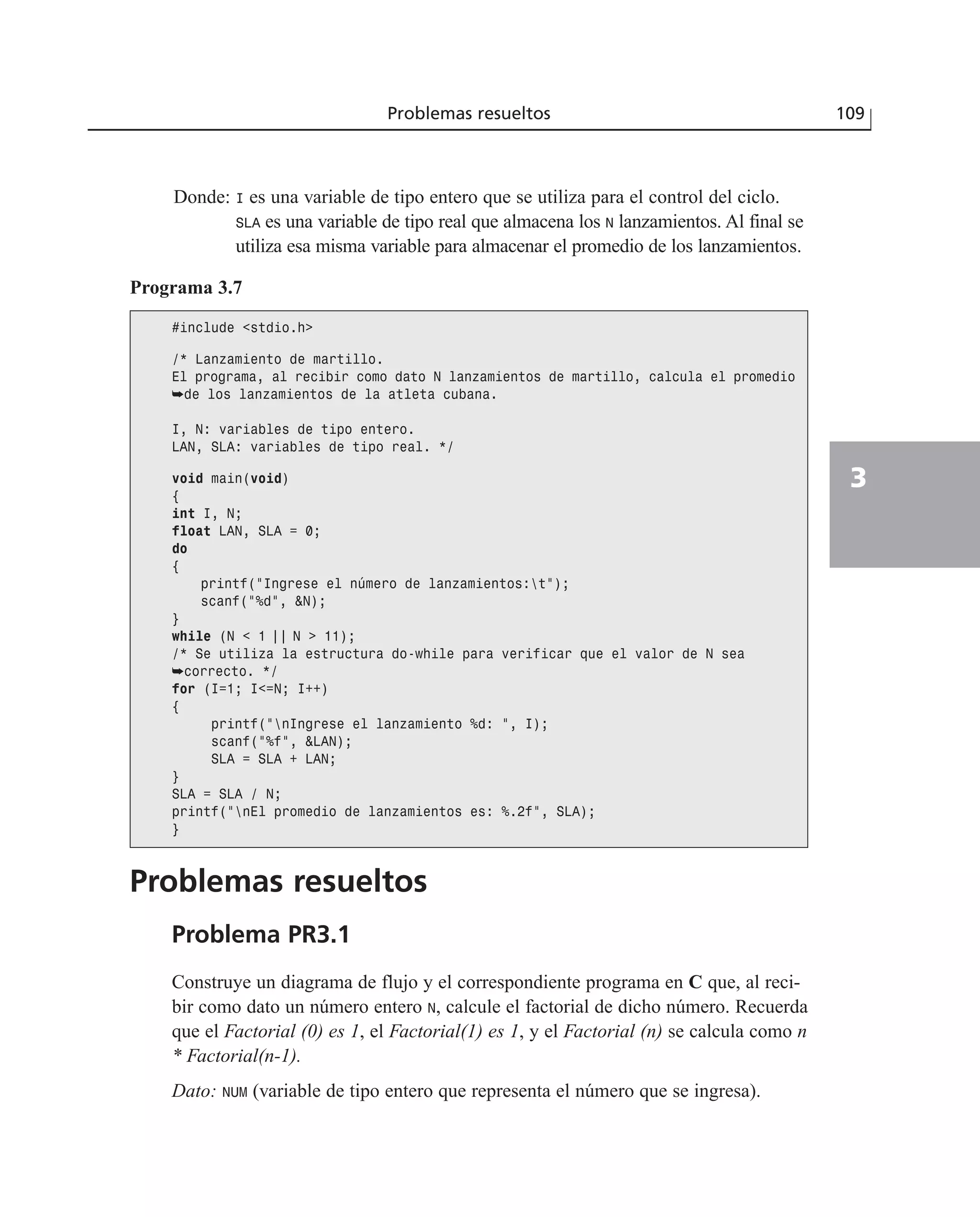 Donde: I es una variable de tipo entero que se utiliza para el control del ciclo.
SLA es una variable de tipo real que almacena los N lanzamientos. Al final se
utiliza esa misma variable para almacenar el promedio de los lanzamientos.
Problemas resueltos 109
3
Programa 3.7
#include <stdio.h>
/* Lanzamiento de martillo.
El programa, al recibir como dato N lanzamientos de martillo, calcula el promedio
➥de los lanzamientos de la atleta cubana.
I, N: variables de tipo entero.
LAN, SLA: variables de tipo real. */
void main(void)
{
int I, N;
float LAN, SLA = 0;
do
{
printf(“Ingrese el número de lanzamientos:t”);
scanf(“%d”, &N);
}
while (N < 1 | | N > 11);
/* Se utiliza la estructura do-while para verificar que el valor de N sea
➥correcto. */
for (I=1; I<=N; I++)
{
printf(“nIngrese el lanzamiento %d: “, I);
scanf(“%f”, &LAN);
SLA = SLA + LAN;
}
SLA = SLA / N;
printf(“nEl promedio de lanzamientos es: %.2f”, SLA);
}
Problemas resueltos
Problema PR3.1
Construye un diagrama de flujo y el correspondiente programa en C que, al reci-
bir como dato un número entero N, calcule el factorial de dicho número. Recuerda
que el Factorial (0) es 1, el Factorial(1) es 1, y el Factorial (n) se calcula como n
* Factorial(n-1).
Dato: NUM (variable de tipo entero que representa el número que se ingresa).
 