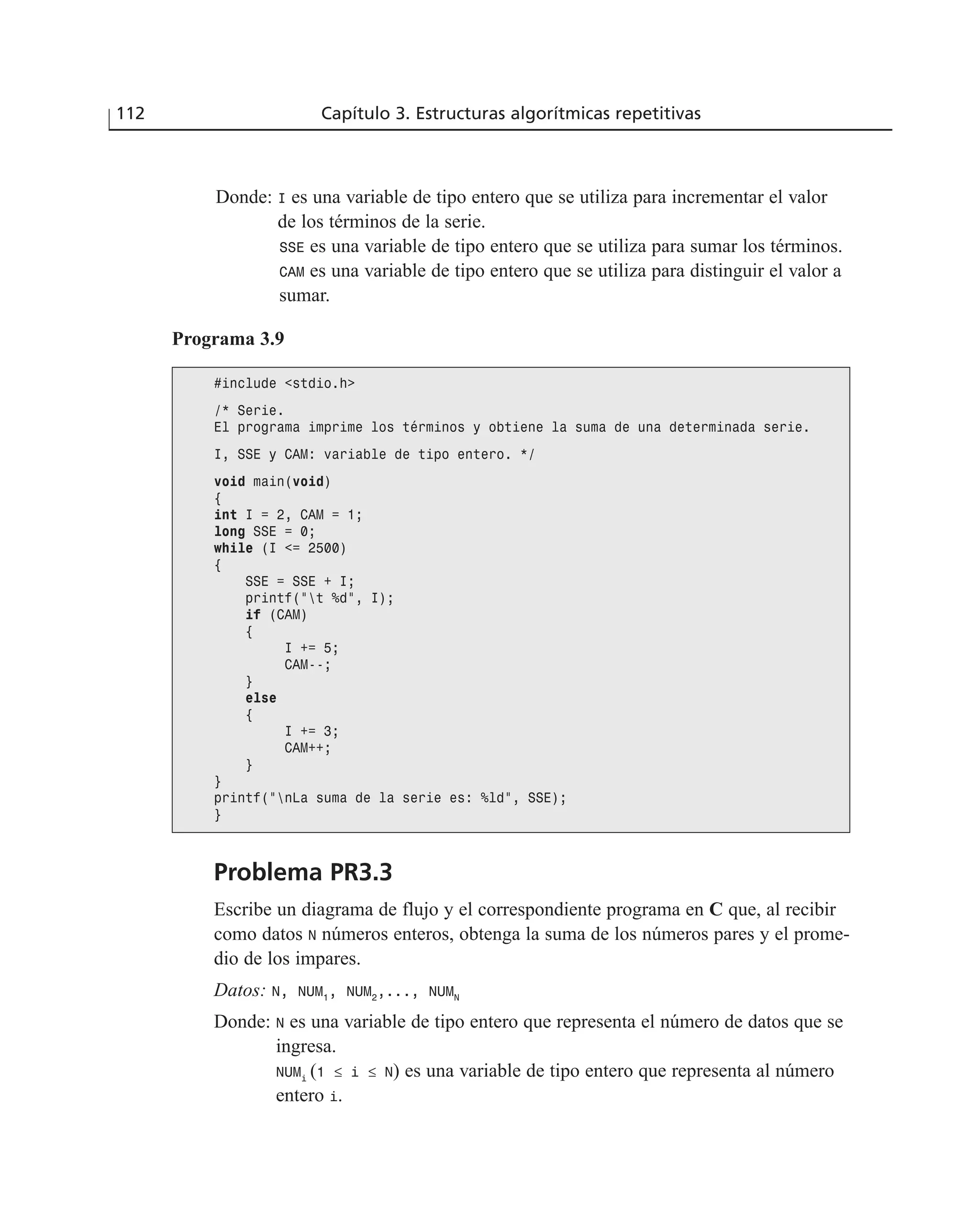 Donde: I es una variable de tipo entero que se utiliza para incrementar el valor
de los términos de la serie.
SSE es una variable de tipo entero que se utiliza para sumar los términos.
CAM es una variable de tipo entero que se utiliza para distinguir el valor a
sumar.
112 Capítulo 3. Estructuras algorítmicas repetitivas
Programa 3.9
#include <stdio.h>
/* Serie.
El programa imprime los términos y obtiene la suma de una determinada serie.
I, SSE y CAM: variable de tipo entero. */
void main(void)
{
int I = 2, CAM = 1;
long SSE = 0;
while (I <= 2500)
{
SSE = SSE + I;
printf(“t %d”, I);
if (CAM)
{
I += 5;
CAM--;
}
else
{
I += 3;
CAM++;
}
}
printf(“nLa suma de la serie es: %ld”, SSE);
}
Problema PR3.3
Escribe un diagrama de flujo y el correspondiente programa en C que, al recibir
como datos N números enteros, obtenga la suma de los números pares y el prome-
dio de los impares.
Datos: N, NUM1
, NUM2
,..., NUMN
Donde: N es una variable de tipo entero que representa el número de datos que se
ingresa.
NUMi
(1 ≤ i ≤ N) es una variable de tipo entero que representa al número
entero i.
 