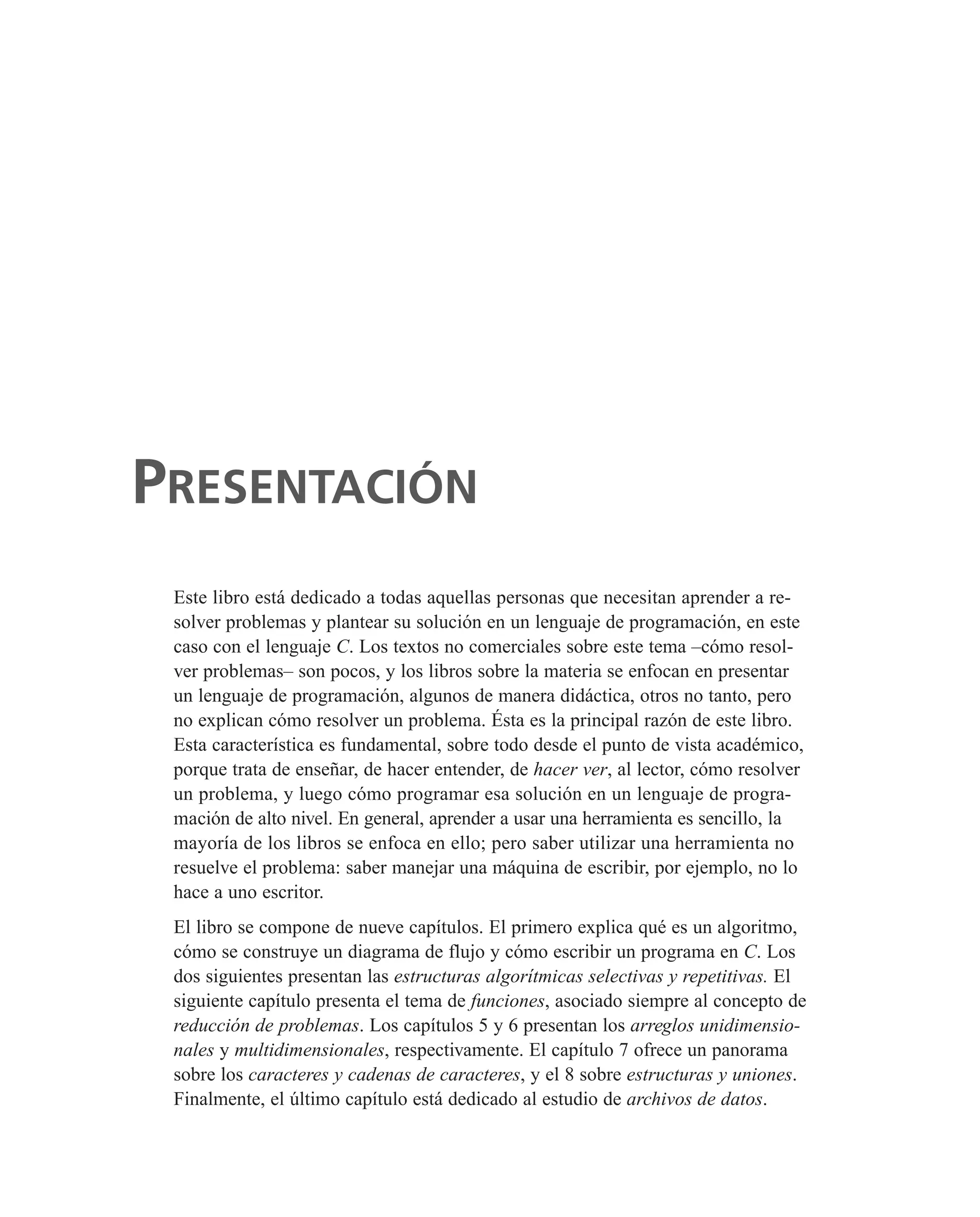Este libro está dedicado a todas aquellas personas que necesitan aprender a re-
solver problemas y plantear su solución en un lenguaje de programación, en este
caso con el lenguaje C. Los textos no comerciales sobre este tema –cómo resol-
ver problemas– son pocos, y los libros sobre la materia se enfocan en presentar
un lenguaje de programación, algunos de manera didáctica, otros no tanto, pero
no explican cómo resolver un problema. Ésta es la principal razón de este libro.
Esta característica es fundamental, sobre todo desde el punto de vista académico,
porque trata de enseñar, de hacer entender, de hacer ver, al lector, cómo resolver
un problema, y luego cómo programar esa solución en un lenguaje de progra-
mación de alto nivel. En general, aprender a usar una herramienta es sencillo, la
mayoría de los libros se enfoca en ello; pero saber utilizar una herramienta no
resuelve el problema: saber manejar una máquina de escribir, por ejemplo, no lo
hace a uno escritor.
El libro se compone de nueve capítulos. El primero explica qué es un algoritmo,
cómo se construye un diagrama de flujo y cómo escribir un programa en C. Los
dos siguientes presentan las estructuras algorítmicas selectivas y repetitivas. El
siguiente capítulo presenta el tema de funciones, asociado siempre al concepto de
reducción de problemas. Los capítulos 5 y 6 presentan los arreglos unidimensio-
nales y multidimensionales, respectivamente. El capítulo 7 ofrece un panorama
sobre los caracteres y cadenas de caracteres, y el 8 sobre estructuras y uniones.
Finalmente, el último capítulo está dedicado al estudio de archivos de datos.
PRESENTACIÓN
 