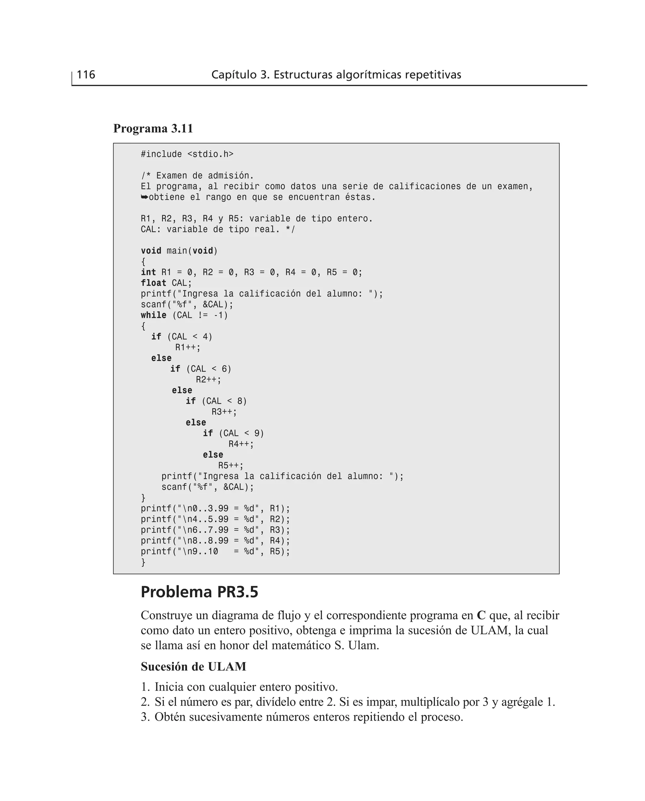 116 Capítulo 3. Estructuras algorítmicas repetitivas
Programa 3.11
#include <stdio.h>
/* Examen de admisión.
El programa, al recibir como datos una serie de calificaciones de un examen,
➥obtiene el rango en que se encuentran éstas.
R1, R2, R3, R4 y R5: variable de tipo entero.
CAL: variable de tipo real. */
void main(void)
{
int R1 = 0, R2 = 0, R3 = 0, R4 = 0, R5 = 0;
float CAL;
printf(“Ingresa la calificación del alumno: “);
scanf(“%f”, &CAL);
while (CAL != -1)
{
if (CAL < 4)
R1++;
else
if (CAL < 6)
R2++;
else
if (CAL < 8)
R3++;
else
if (CAL < 9)
R4++;
else
R5++;
printf(“Ingresa la calificación del alumno: “);
scanf(“%f”, &CAL);
}
printf(“n0..3.99 = %d”, R1);
printf(“n4..5.99 = %d”, R2);
printf(“n6..7.99 = %d”, R3);
printf(“n8..8.99 = %d”, R4);
printf(“n9..10 = %d”, R5);
}
Problema PR3.5
Construye un diagrama de flujo y el correspondiente programa en C que, al recibir
como dato un entero positivo, obtenga e imprima la sucesión de ULAM, la cual
se llama así en honor del matemático S. Ulam.
Sucesión de ULAM
1. Inicia con cualquier entero positivo.
2. Si el número es par, divídelo entre 2. Si es impar, multiplícalo por 3 y agrégale 1.
3. Obtén sucesivamente números enteros repitiendo el proceso.
 