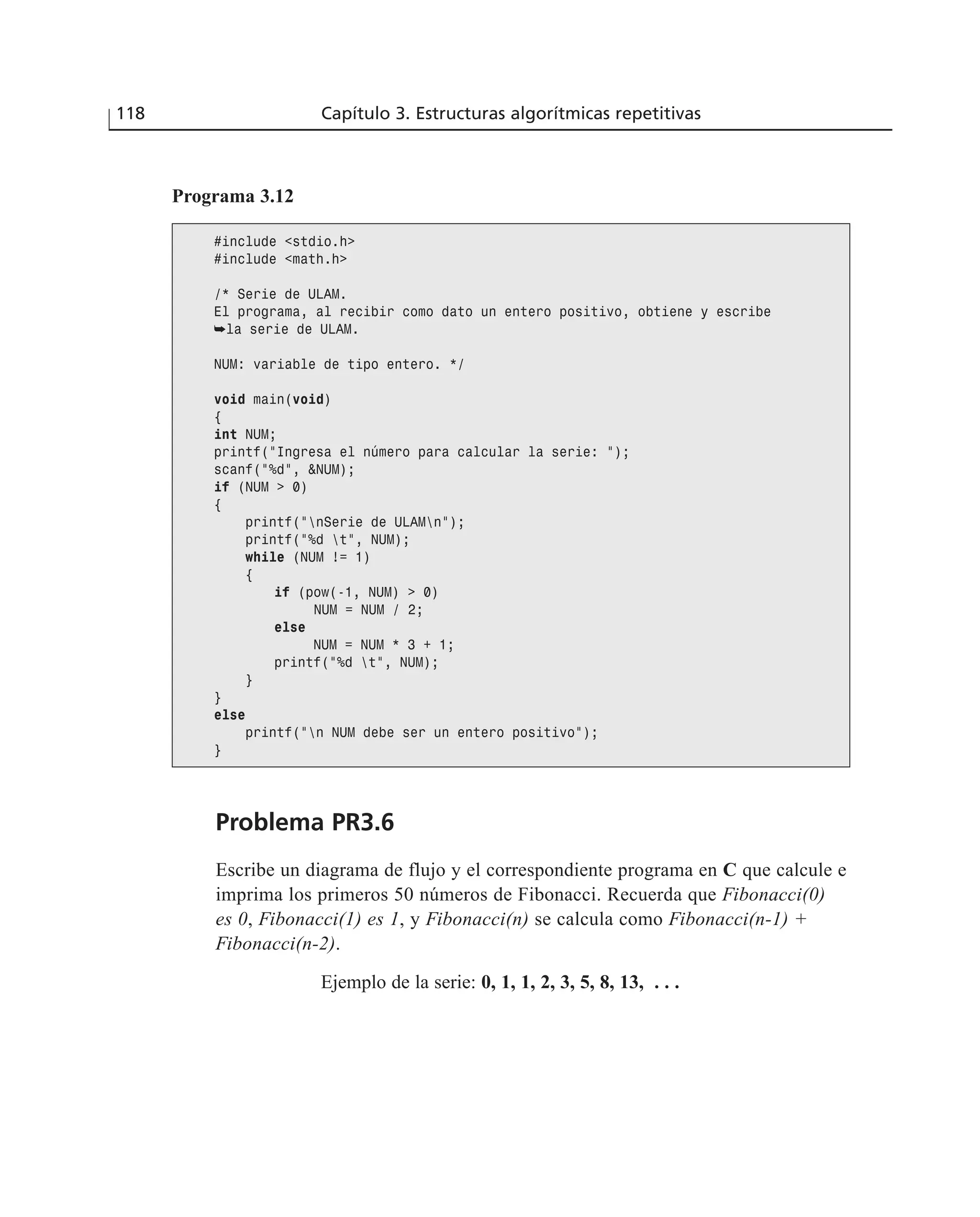 Problema PR3.6
Escribe un diagrama de flujo y el correspondiente programa en C que calcule e
imprima los primeros 50 números de Fibonacci. Recuerda que Fibonacci(0)
es 0, Fibonacci(1) es 1, y Fibonacci(n) se calcula como Fibonacci(n-1) +
Fibonacci(n-2).
Ejemplo de la serie: 0, 1, 1, 2, 3, 5, 8, 13, . . .
118 Capítulo 3. Estructuras algorítmicas repetitivas
Programa 3.12
#include <stdio.h>
#include <math.h>
/* Serie de ULAM.
El programa, al recibir como dato un entero positivo, obtiene y escribe
➥la serie de ULAM.
NUM: variable de tipo entero. */
void main(void)
{
int NUM;
printf(“Ingresa el número para calcular la serie: “);
scanf(“%d”, &NUM);
if (NUM > 0)
{
printf(“nSerie de ULAMn”);
printf(“%d t”, NUM);
while (NUM != 1)
{
if (pow(-1, NUM) > 0)
NUM = NUM / 2;
else
NUM = NUM * 3 + 1;
printf(“%d t”, NUM);
}
}
else
printf(“n NUM debe ser un entero positivo”);
}
 
