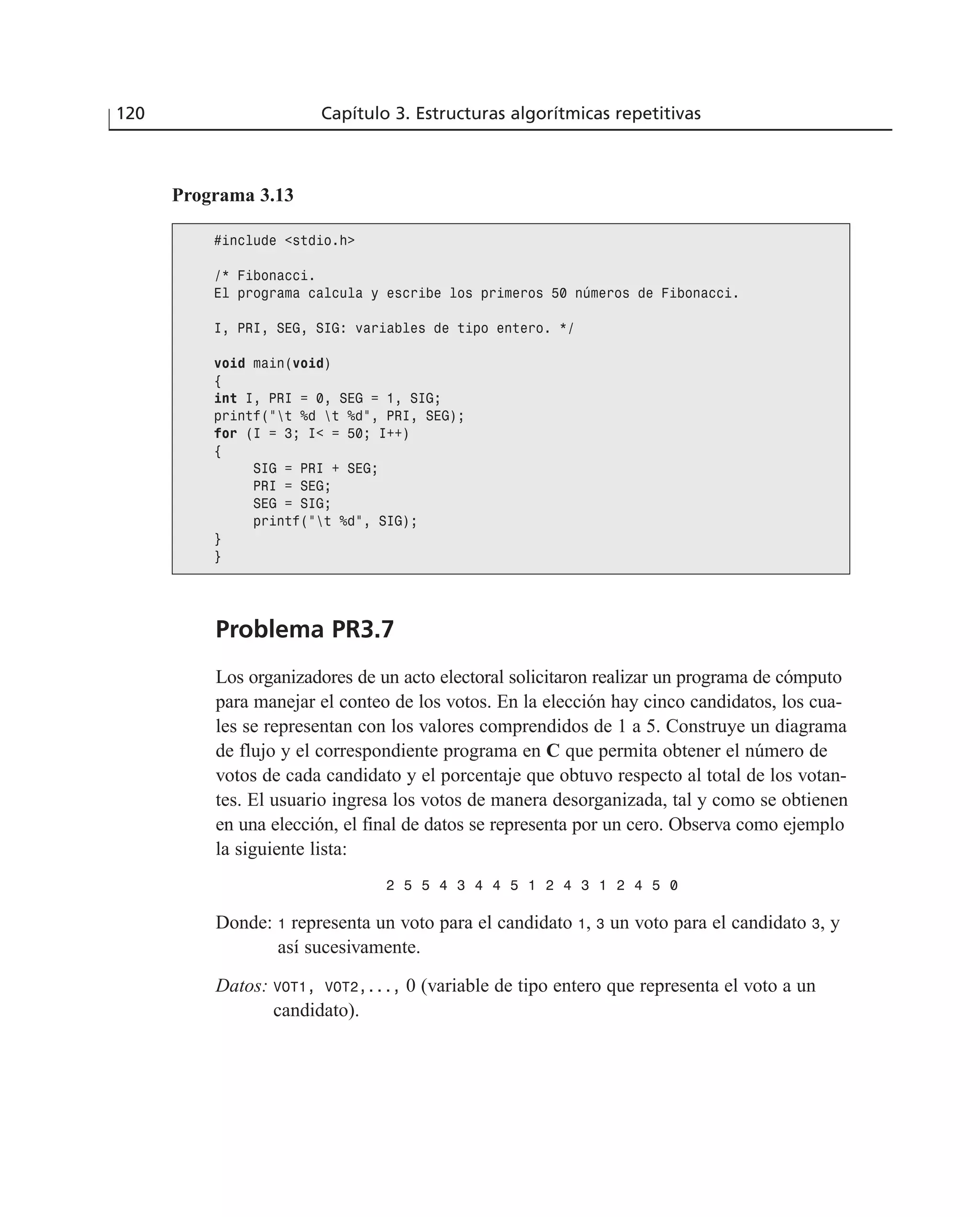 Problema PR3.7
Los organizadores de un acto electoral solicitaron realizar un programa de cómputo
para manejar el conteo de los votos. En la elección hay cinco candidatos, los cua-
les se representan con los valores comprendidos de 1 a 5. Construye un diagrama
de flujo y el correspondiente programa en C que permita obtener el número de
votos de cada candidato y el porcentaje que obtuvo respecto al total de los votan-
tes. El usuario ingresa los votos de manera desorganizada, tal y como se obtienen
en una elección, el final de datos se representa por un cero. Observa como ejemplo
la siguiente lista:
2 5 5 4 3 4 4 5 1 2 4 3 1 2 4 5 0
Donde: 1 representa un voto para el candidato 1, 3 un voto para el candidato 3, y
así sucesivamente.
Datos: VOT1, VOT2,..., 0 (variable de tipo entero que representa el voto a un
candidato).
120 Capítulo 3. Estructuras algorítmicas repetitivas
Programa 3.13
#include <stdio.h>
/* Fibonacci.
El programa calcula y escribe los primeros 50 números de Fibonacci.
I, PRI, SEG, SIG: variables de tipo entero. */
void main(void)
{
int I, PRI = 0, SEG = 1, SIG;
printf(“t %d t %d”, PRI, SEG);
for (I = 3; I< = 50; I++)
{
SIG = PRI + SEG;
PRI = SEG;
SEG = SIG;
printf(“t %d”, SIG);
}
}
 