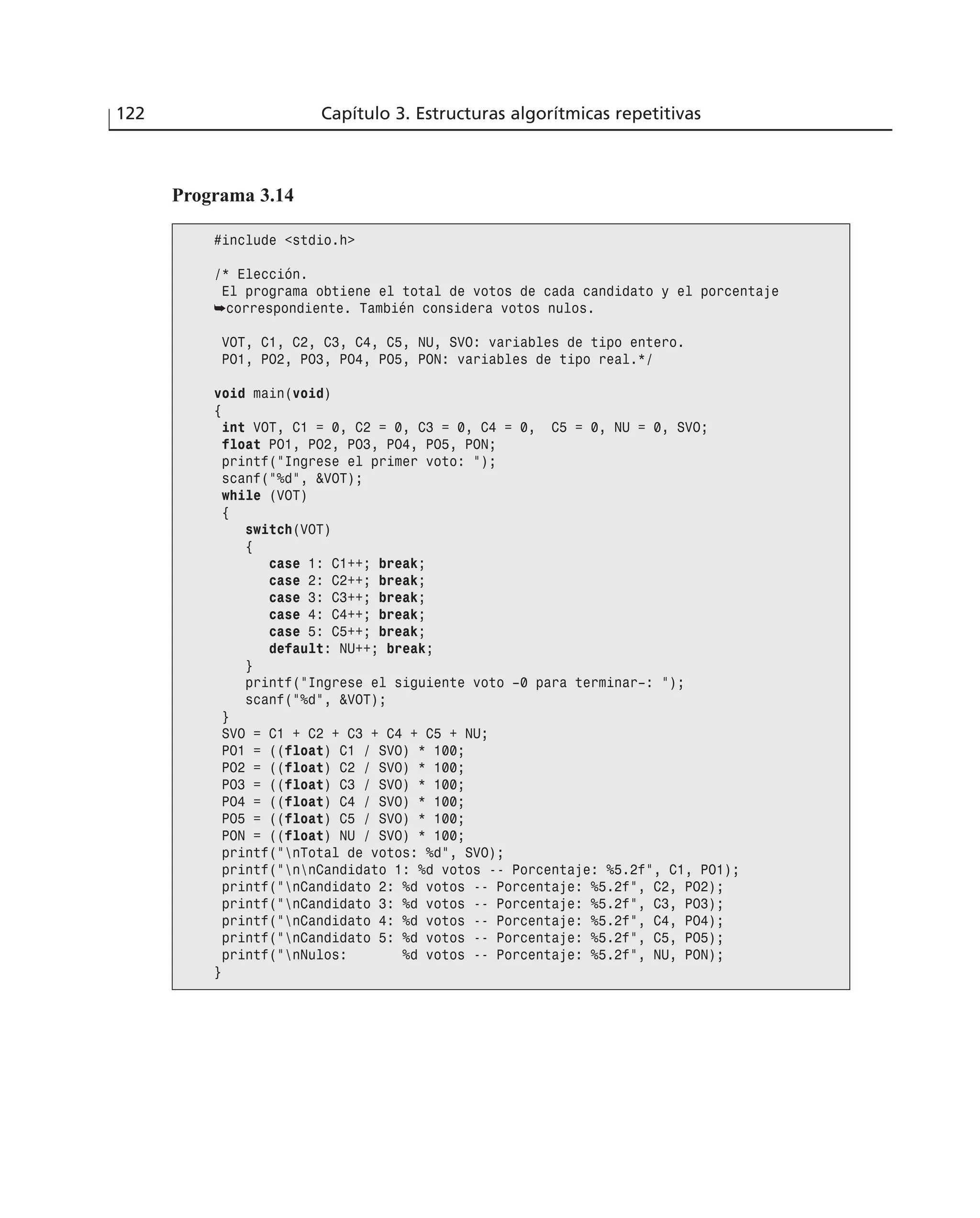 122 Capítulo 3. Estructuras algorítmicas repetitivas
Programa 3.14
#include <stdio.h>
/* Elección.
El programa obtiene el total de votos de cada candidato y el porcentaje
➥correspondiente. También considera votos nulos.
VOT, C1, C2, C3, C4, C5, NU, SVO: variables de tipo entero.
PO1, PO2, PO3, PO4, PO5, PON: variables de tipo real.*/
void main(void)
{
int VOT, C1 = 0, C2 = 0, C3 = 0, C4 = 0, C5 = 0, NU = 0, SVO;
float PO1, PO2, PO3, PO4, PO5, PON;
printf(“Ingrese el primer voto: “);
scanf(“%d”, &VOT);
while (VOT)
{
switch(VOT)
{
case 1: C1++; break;
case 2: C2++; break;
case 3: C3++; break;
case 4: C4++; break;
case 5: C5++; break;
default: NU++; break;
}
printf(“Ingrese el siguiente voto –0 para terminar–: “);
scanf(“%d”, &VOT);
}
SVO = C1 + C2 + C3 + C4 + C5 + NU;
PO1 = ((float) C1 / SVO) * 100;
PO2 = ((float) C2 / SVO) * 100;
PO3 = ((float) C3 / SVO) * 100;
PO4 = ((float) C4 / SVO) * 100;
PO5 = ((float) C5 / SVO) * 100;
PON = ((float) NU / SVO) * 100;
printf(“nTotal de votos: %d”, SVO);
printf(“nnCandidato 1: %d votos -- Porcentaje: %5.2f”, C1, PO1);
printf(“nCandidato 2: %d votos -- Porcentaje: %5.2f”, C2, PO2);
printf(“nCandidato 3: %d votos -- Porcentaje: %5.2f”, C3, PO3);
printf(“nCandidato 4: %d votos -- Porcentaje: %5.2f”, C4, PO4);
printf(“nCandidato 5: %d votos -- Porcentaje: %5.2f”, C5, PO5);
printf(“nNulos: %d votos -- Porcentaje: %5.2f”, NU, PON);
}
 