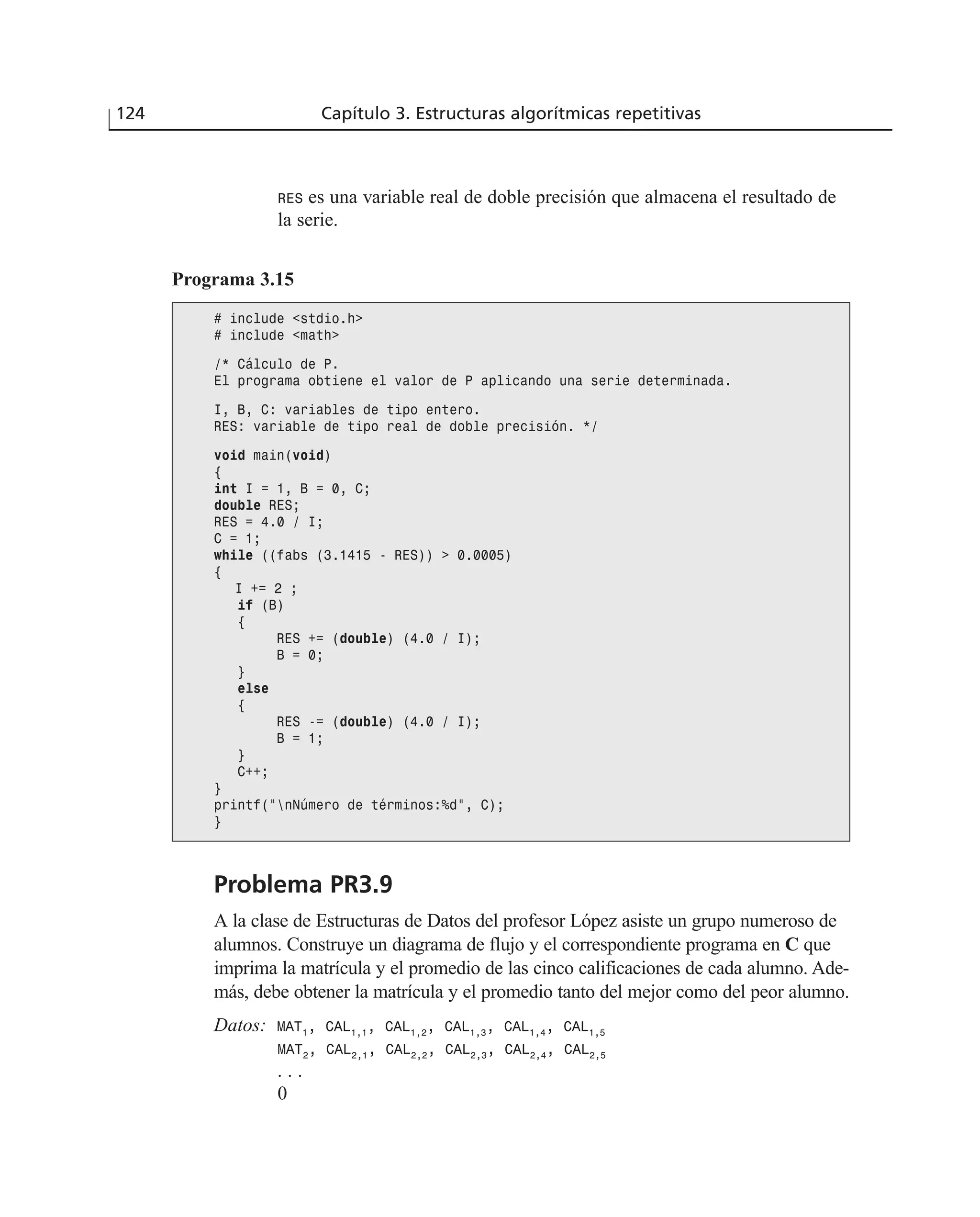 RES es una variable real de doble precisión que almacena el resultado de
la serie.
124 Capítulo 3. Estructuras algorítmicas repetitivas
Programa 3.15
# include <stdio.h>
# include <math>
/* Cálculo de P.
El programa obtiene el valor de P aplicando una serie determinada.
I, B, C: variables de tipo entero.
RES: variable de tipo real de doble precisión. */
void main(void)
{
int I = 1, B = 0, C;
double RES;
RES = 4.0 / I;
C = 1;
while ((fabs (3.1415 - RES)) > 0.0005)
{
I += 2 ;
if (B)
{
RES += (double) (4.0 / I);
B = 0;
}
else
{
RES -= (double) (4.0 / I);
B = 1;
}
C++;
}
printf(“nNúmero de términos:%d”, C);
}
Problema PR3.9
A la clase de Estructuras de Datos del profesor López asiste un grupo numeroso de
alumnos. Construye un diagrama de flujo y el correspondiente programa en C que
imprima la matrícula y el promedio de las cinco calificaciones de cada alumno. Ade-
más, debe obtener la matrícula y el promedio tanto del mejor como del peor alumno.
Datos: MAT1
, CAL1,1
, CAL1,2
, CAL1,3
, CAL1,4
, CAL1,5
MAT2
, CAL2,1
, CAL2,2
, CAL2,3
, CAL2,4
, CAL2,5
. . .
0
 