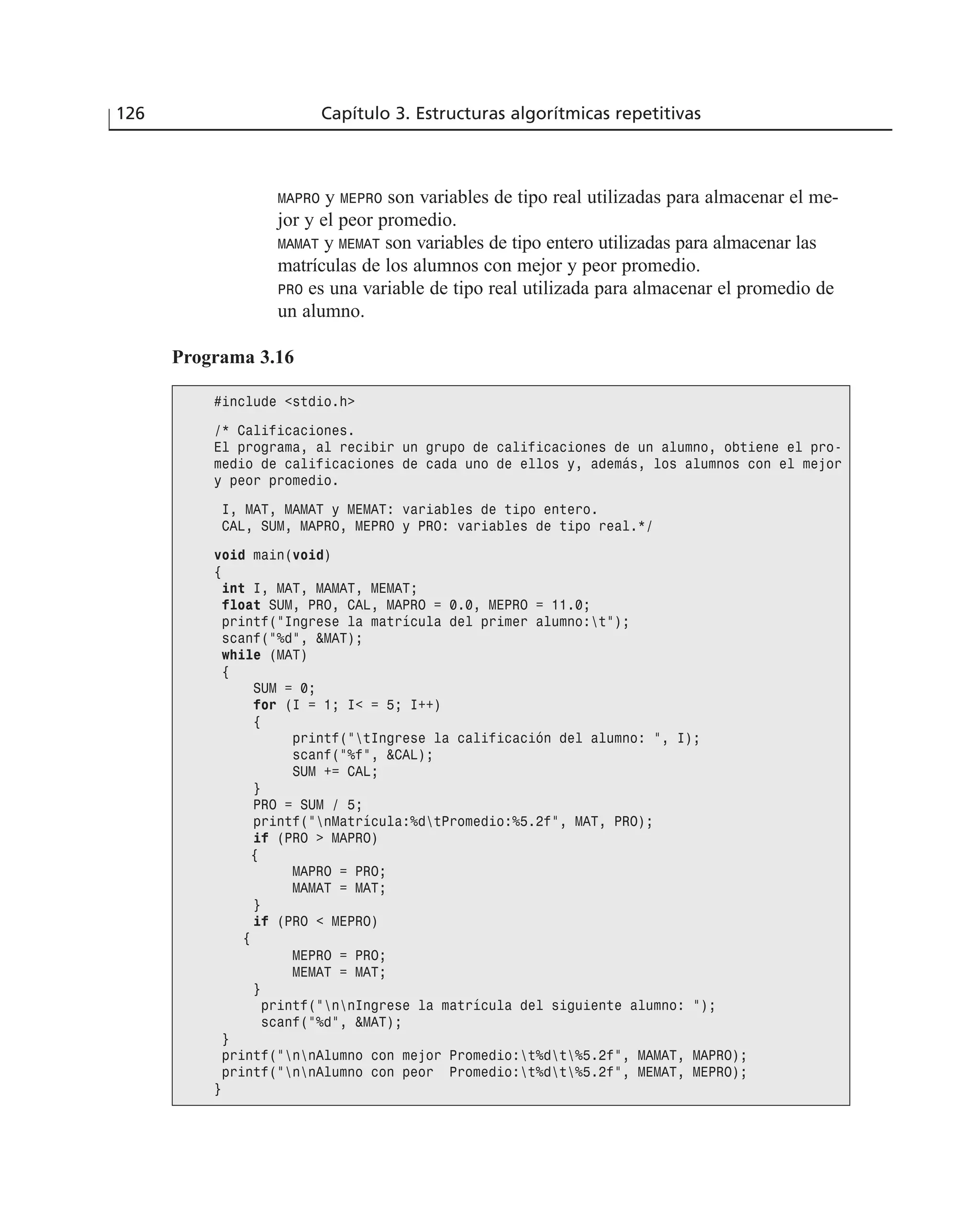 MAPRO y MEPRO son variables de tipo real utilizadas para almacenar el me-
jor y el peor promedio.
MAMAT y MEMAT son variables de tipo entero utilizadas para almacenar las
matrículas de los alumnos con mejor y peor promedio.
PRO es una variable de tipo real utilizada para almacenar el promedio de
un alumno.
126 Capítulo 3. Estructuras algorítmicas repetitivas
Programa 3.16
#include <stdio.h>
/* Calificaciones.
El programa, al recibir un grupo de calificaciones de un alumno, obtiene el pro-
medio de calificaciones de cada uno de ellos y, además, los alumnos con el mejor
y peor promedio.
I, MAT, MAMAT y MEMAT: variables de tipo entero.
CAL, SUM, MAPRO, MEPRO y PRO: variables de tipo real.*/
void main(void)
{
int I, MAT, MAMAT, MEMAT;
float SUM, PRO, CAL, MAPRO = 0.0, MEPRO = 11.0;
printf(“Ingrese la matrícula del primer alumno:t”);
scanf(“%d”, &MAT);
while (MAT)
{
SUM = 0;
for (I = 1; I< = 5; I++)
{
printf(“tIngrese la calificación del alumno: “, I);
scanf(“%f”, &CAL);
SUM += CAL;
}
PRO = SUM / 5;
printf(“nMatrícula:%dtPromedio:%5.2f”, MAT, PRO);
if (PRO > MAPRO)
{
MAPRO = PRO;
MAMAT = MAT;
}
if (PRO < MEPRO)
{
MEPRO = PRO;
MEMAT = MAT;
}
printf(“nnIngrese la matrícula del siguiente alumno: “);
scanf(“%d”, &MAT);
}
printf(“nnAlumno con mejor Promedio:t%dt%5.2f”, MAMAT, MAPRO);
printf(“nnAlumno con peor Promedio:t%dt%5.2f”, MEMAT, MEPRO);
}
 