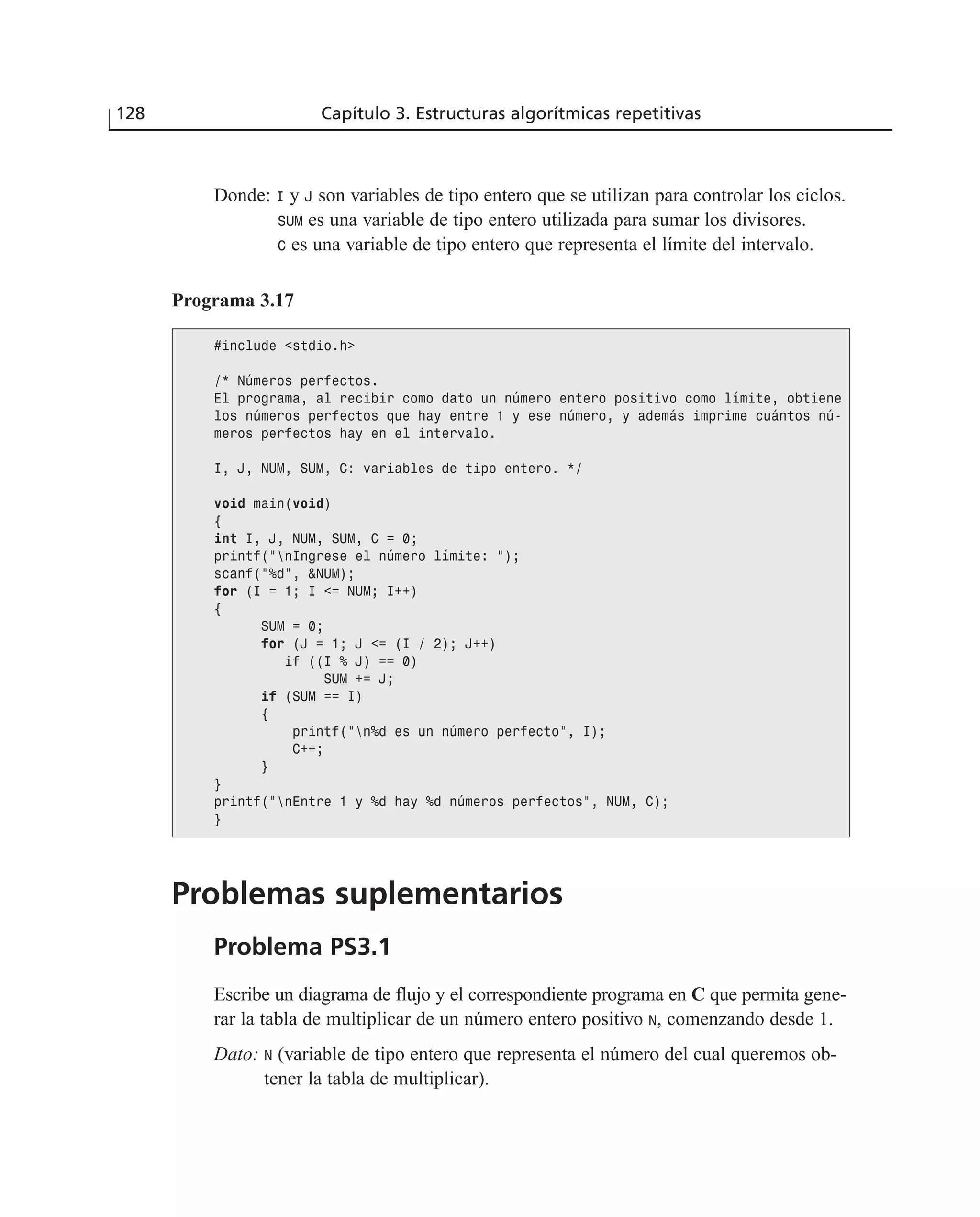 128 Capítulo 3. Estructuras algorítmicas repetitivas
Donde: I y J son variables de tipo entero que se utilizan para controlar los ciclos.
SUM es una variable de tipo entero utilizada para sumar los divisores.
C es una variable de tipo entero que representa el límite del intervalo.
Programa 3.17
#include <stdio.h>
/* Números perfectos.
El programa, al recibir como dato un número entero positivo como límite, obtiene
los números perfectos que hay entre 1 y ese número, y además imprime cuántos nú-
meros perfectos hay en el intervalo.
I, J, NUM, SUM, C: variables de tipo entero. */
void main(void)
{
int I, J, NUM, SUM, C = 0;
printf(“nIngrese el número límite: “);
scanf(“%d”, &NUM);
for (I = 1; I <= NUM; I++)
{
SUM = 0;
for (J = 1; J <= (I / 2); J++)
if ((I % J) == 0)
SUM += J;
if (SUM == I)
{
printf(“n%d es un número perfecto”, I);
C++;
}
}
printf(“nEntre 1 y %d hay %d números perfectos”, NUM, C);
}
Problemas suplementarios
Problema PS3.1
Escribe un diagrama de flujo y el correspondiente programa en C que permita gene-
rar la tabla de multiplicar de un número entero positivo N, comenzando desde 1.
Dato: N (variable de tipo entero que representa el número del cual queremos ob-
tener la tabla de multiplicar).
 
