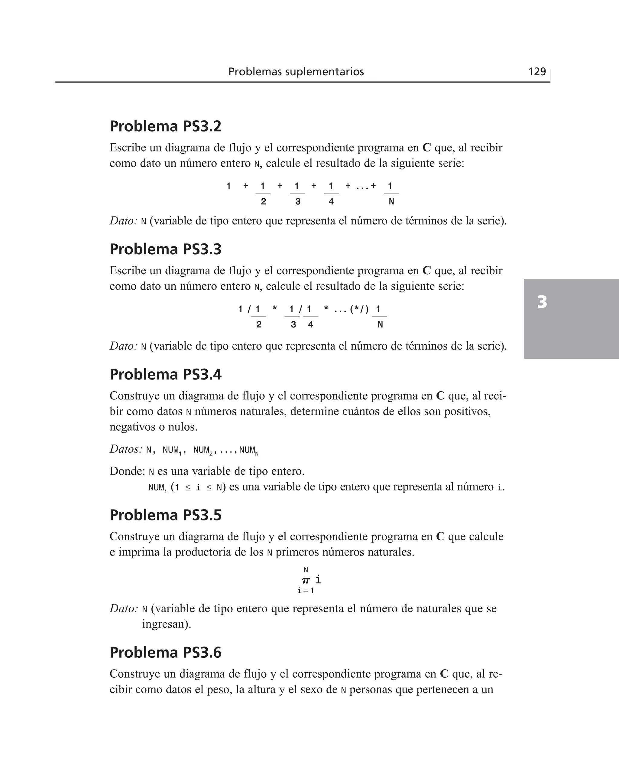Problema PS3.2
Escribe un diagrama de flujo y el correspondiente programa en C que, al recibir
como dato un número entero N, calcule el resultado de la siguiente serie:
11 ++ 11 ++ 11 ++ 11 ++ . . . ++ 11
22 33 44 NN
Dato: N (variable de tipo entero que representa el número de términos de la serie).
Problema PS3.3
Escribe un diagrama de flujo y el correspondiente programa en C que, al recibir
como dato un número entero N, calcule el resultado de la siguiente serie:
11 // 11 ** 11 // 11 ** . . . ((**//)) 11
22 33 44 NN
Dato: N (variable de tipo entero que representa el número de términos de la serie).
Problema PS3.4
Construye un diagrama de flujo y el correspondiente programa en C que, al reci-
bir como datos N números naturales, determine cuántos de ellos son positivos,
negativos o nulos.
Datos: N, NUM1
, NUM2
, . . . , NUMN
Donde: N es una variable de tipo entero.
NUMi
(1 ≤ i ≤ N) es una variable de tipo entero que representa al número i.
Problema PS3.5
Construye un diagrama de flujo y el correspondiente programa en C que calcule
e imprima la productoria de los N primeros números naturales.
Dato: N (variable de tipo entero que representa el número de naturales que se
ingresan).
Problema PS3.6
Construye un diagrama de flujo y el correspondiente programa en C que, al re-
cibir como datos el peso, la altura y el sexo de N personas que pertenecen a un
P
N
iϭ1
i
Problemas suplementarios 129
3
 