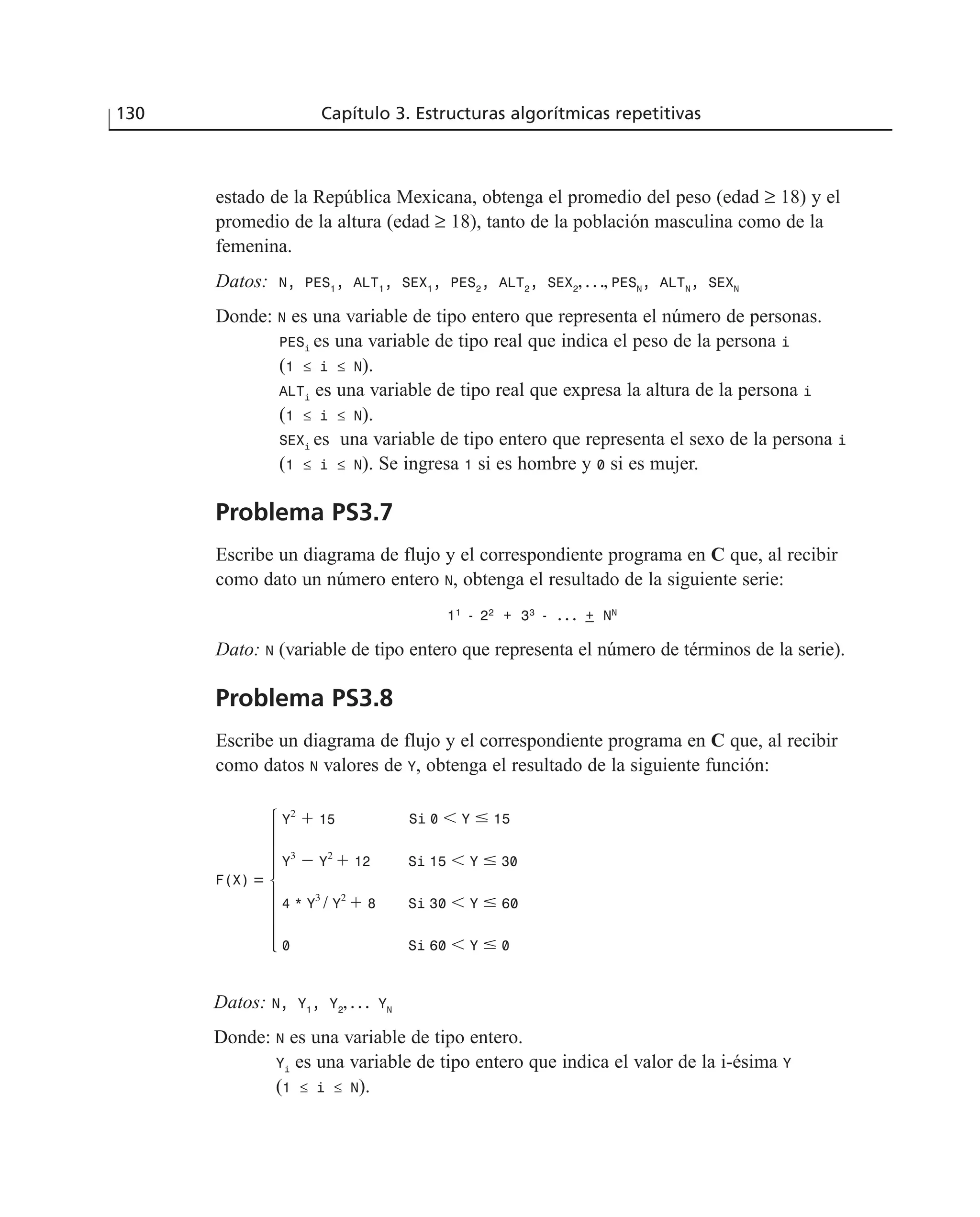 estado de la República Mexicana, obtenga el promedio del peso (edad ≥ 18) y el
promedio de la altura (edad ≥ 18), tanto de la población masculina como de la
femenina.
Datos: N, PES1
, ALT1
, SEX1
, PES2
, ALT2
, SEX2
, . . ., PESN
, ALTN
, SEXN
Donde: N es una variable de tipo entero que representa el número de personas.
PESi
es una variable de tipo real que indica el peso de la persona i
(1 ≤ i ≤ N).
ALTi
es una variable de tipo real que expresa la altura de la persona i
(1 ≤ i ≤ N).
SEXi
es una variable de tipo entero que representa el sexo de la persona i
(1 ≤ i ≤ N). Se ingresa 1 si es hombre y 0 si es mujer.
Problema PS3.7
Escribe un diagrama de flujo y el correspondiente programa en C que, al recibir
como dato un número entero N, obtenga el resultado de la siguiente serie:
11
- 22
+ 33
- . . . + NN
Dato: N (variable de tipo entero que representa el número de términos de la serie).
Problema PS3.8
Escribe un diagrama de flujo y el correspondiente programa en C que, al recibir
como datos N valores de Y, obtenga el resultado de la siguiente función:
130 Capítulo 3. Estructuras algorítmicas repetitivas
Y2
ϩ 15
Y
3
Ϫ Y
2
ϩ 12 Si 15 Ͻ Y Յ 30
4 * Y
3
/ Y
2
ϩ 8 Si 30 Ͻ Y Յ 60
0 Si 60 Ͻ Y Յ 0
F(X) =
Si 0 Ͻ Y Յ 15
Datos: N, Y1
, Y2
, . . . YN
Donde: N es una variable de tipo entero.
Yi
es una variable de tipo entero que indica el valor de la i-ésima Y
(1 ≤ i ≤ N).
 