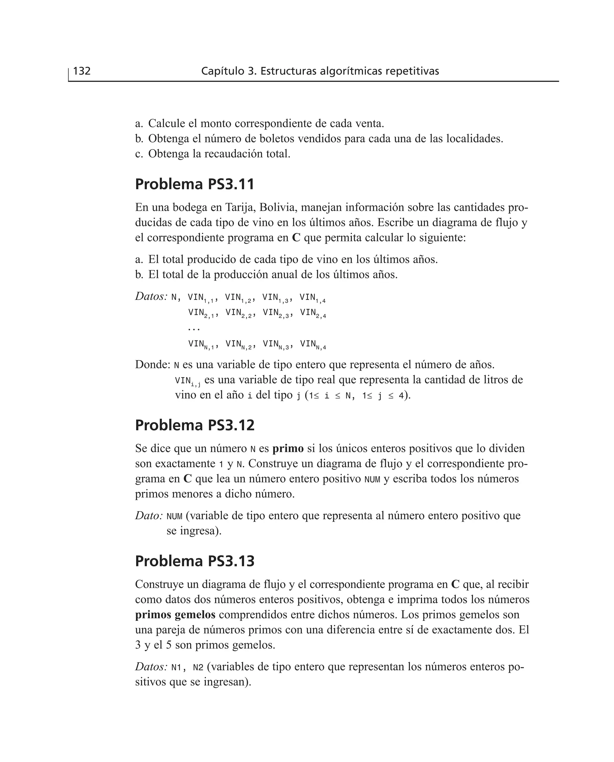 a. Calcule el monto correspondiente de cada venta.
b. Obtenga el número de boletos vendidos para cada una de las localidades.
c. Obtenga la recaudación total.
Problema PS3.11
En una bodega en Tarija, Bolivia, manejan información sobre las cantidades pro-
ducidas de cada tipo de vino en los últimos años. Escribe un diagrama de flujo y
el correspondiente programa en C que permita calcular lo siguiente:
a. El total producido de cada tipo de vino en los últimos años.
b. El total de la producción anual de los últimos años.
Datos: N, VIN1,1
, VIN1,2
, VIN1,3
, VIN1,4
VIN2,1
, VIN2,2
, VIN2,3
, VIN2,4
. . .
VINN,1
, VINN,2
, VINN,3
, VINN,4
Donde: N es una variable de tipo entero que representa el número de años.
VINi,j
es una variable de tipo real que representa la cantidad de litros de
vino en el año i del tipo j (1≤ i ≤ N, 1≤ j ≤ 4).
Problema PS3.12
Se dice que un número N es primo si los únicos enteros positivos que lo dividen
son exactamente 1 y N. Construye un diagrama de flujo y el correspondiente pro-
grama en C que lea un número entero positivo NUM y escriba todos los números
primos menores a dicho número.
Dato: NUM (variable de tipo entero que representa al número entero positivo que
se ingresa).
Problema PS3.13
Construye un diagrama de flujo y el correspondiente programa en C que, al recibir
como datos dos números enteros positivos, obtenga e imprima todos los números
primos gemelos comprendidos entre dichos números. Los primos gemelos son
una pareja de números primos con una diferencia entre sí de exactamente dos. El
3 y el 5 son primos gemelos.
Datos: N1, N2 (variables de tipo entero que representan los números enteros po-
sitivos que se ingresan).
132 Capítulo 3. Estructuras algorítmicas repetitivas
 