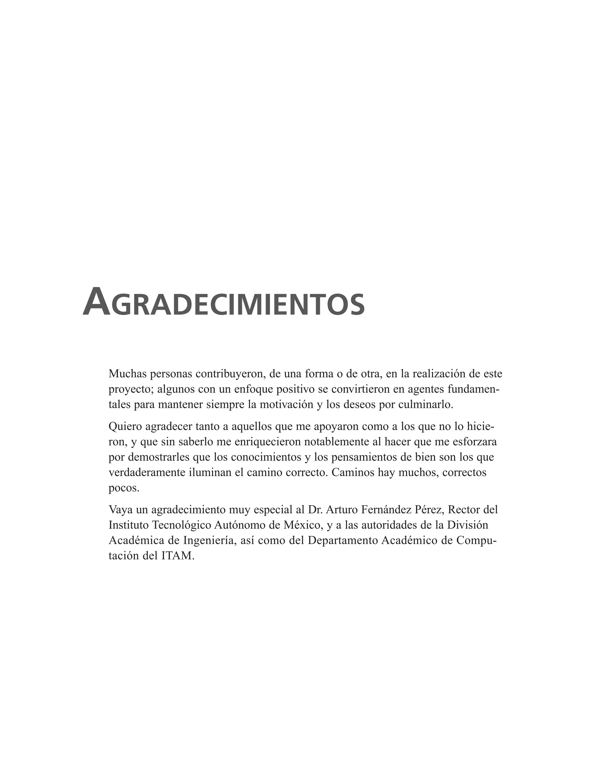 Muchas personas contribuyeron, de una forma o de otra, en la realización de este
proyecto; algunos con un enfoque positivo se convirtieron en agentes fundamen-
tales para mantener siempre la motivación y los deseos por culminarlo.
Quiero agradecer tanto a aquellos que me apoyaron como a los que no lo hicie-
ron, y que sin saberlo me enriquecieron notablemente al hacer que me esforzara
por demostrarles que los conocimientos y los pensamientos de bien son los que
verdaderamente iluminan el camino correcto. Caminos hay muchos, correctos
pocos.
Vaya un agradecimiento muy especial al Dr. Arturo Fernández Pérez, Rector del
Instituto Tecnológico Autónomo de México, y a las autoridades de la División
Académica de Ingeniería, así como del Departamento Académico de Compu-
tación del ITAM.
AGRADECIMIENTOS
 