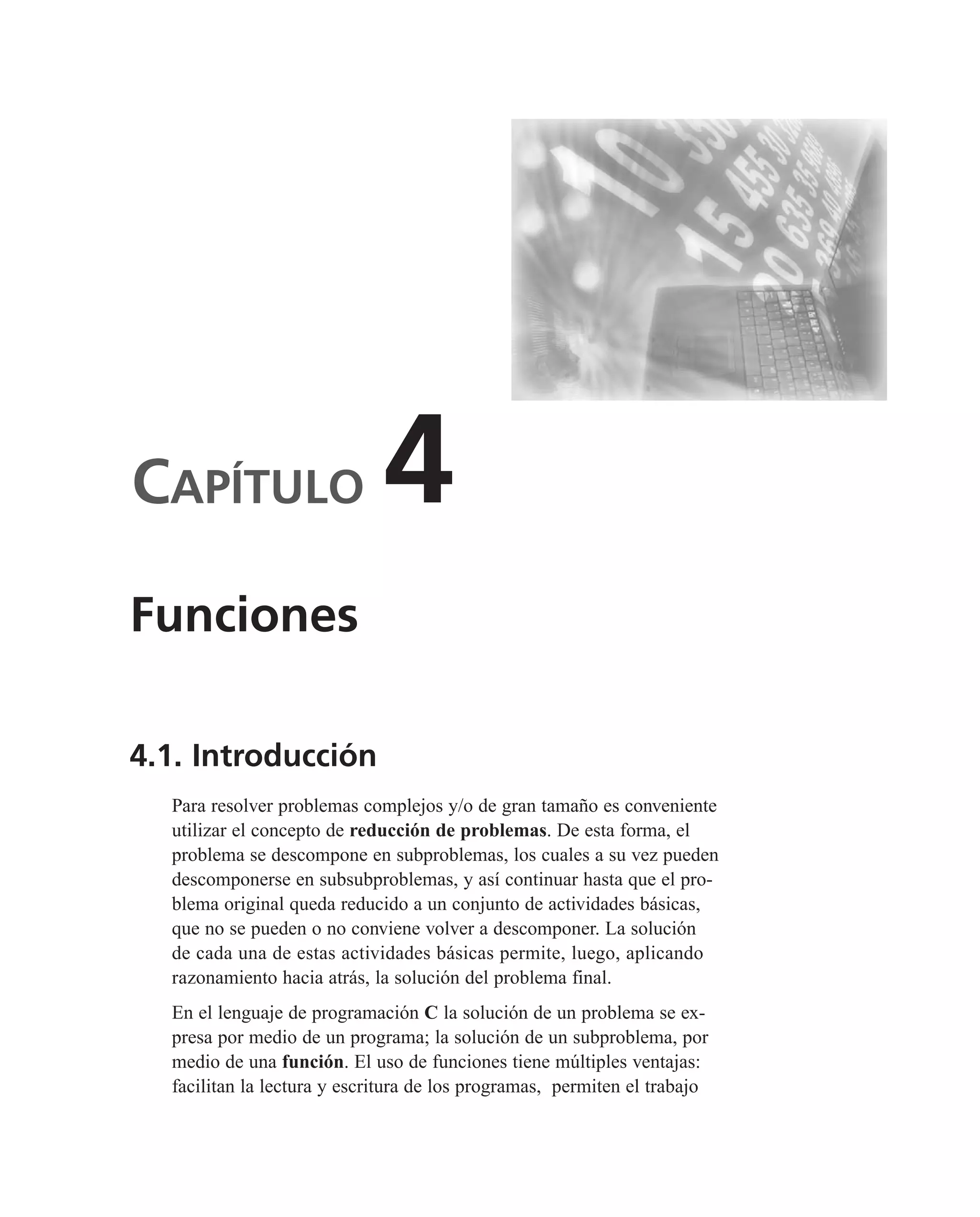 CAPÍTULO 4
4.1. Introducción
Para resolver problemas complejos y/o de gran tamaño es conveniente
utilizar el concepto de reducción de problemas. De esta forma, el
problema se descompone en subproblemas, los cuales a su vez pueden
descomponerse en subsubproblemas, y así continuar hasta que el pro-
blema original queda reducido a un conjunto de actividades básicas,
que no se pueden o no conviene volver a descomponer. La solución
de cada una de estas actividades básicas permite, luego, aplicando
razonamiento hacia atrás, la solución del problema final.
En el lenguaje de programación C la solución de un problema se ex-
presa por medio de un programa; la solución de un subproblema, por
medio de una función. El uso de funciones tiene múltiples ventajas:
facilitan la lectura y escritura de los programas, permiten el trabajo
Funciones
 