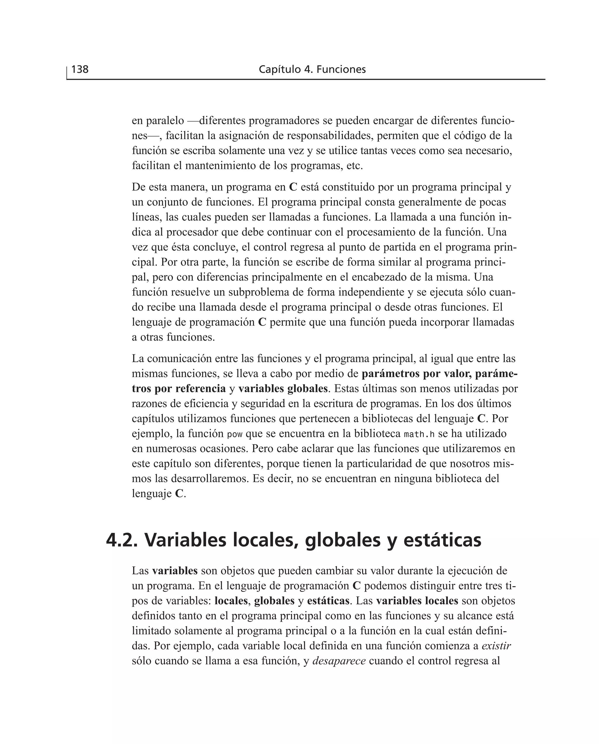 en paralelo —diferentes programadores se pueden encargar de diferentes funcio-
nes—, facilitan la asignación de responsabilidades, permiten que el código de la
función se escriba solamente una vez y se utilice tantas veces como sea necesario,
facilitan el mantenimiento de los programas, etc.
De esta manera, un programa en C está constituido por un programa principal y
un conjunto de funciones. El programa principal consta generalmente de pocas
líneas, las cuales pueden ser llamadas a funciones. La llamada a una función in-
dica al procesador que debe continuar con el procesamiento de la función. Una
vez que ésta concluye, el control regresa al punto de partida en el programa prin-
cipal. Por otra parte, la función se escribe de forma similar al programa princi-
pal, pero con diferencias principalmente en el encabezado de la misma. Una
función resuelve un subproblema de forma independiente y se ejecuta sólo cuan-
do recibe una llamada desde el programa principal o desde otras funciones. El
lenguaje de programación C permite que una función pueda incorporar llamadas
a otras funciones.
La comunicación entre las funciones y el programa principal, al igual que entre las
mismas funciones, se lleva a cabo por medio de parámetros por valor, paráme-
tros por referencia y variables globales. Estas últimas son menos utilizadas por
razones de eficiencia y seguridad en la escritura de programas. En los dos últimos
capítulos utilizamos funciones que pertenecen a bibliotecas del lenguaje C. Por
ejemplo, la función pow que se encuentra en la biblioteca math.h se ha utilizado
en numerosas ocasiones. Pero cabe aclarar que las funciones que utilizaremos en
este capítulo son diferentes, porque tienen la particularidad de que nosotros mis-
mos las desarrollaremos. Es decir, no se encuentran en ninguna biblioteca del
lenguaje C.
4.2. Variables locales, globales y estáticas
Las variables son objetos que pueden cambiar su valor durante la ejecución de
un programa. En el lenguaje de programación C podemos distinguir entre tres ti-
pos de variables: locales, globales y estáticas. Las variables locales son objetos
definidos tanto en el programa principal como en las funciones y su alcance está
limitado solamente al programa principal o a la función en la cual están defini-
das. Por ejemplo, cada variable local definida en una función comienza a existir
sólo cuando se llama a esa función, y desaparece cuando el control regresa al
138 Capítulo 4. Funciones
 