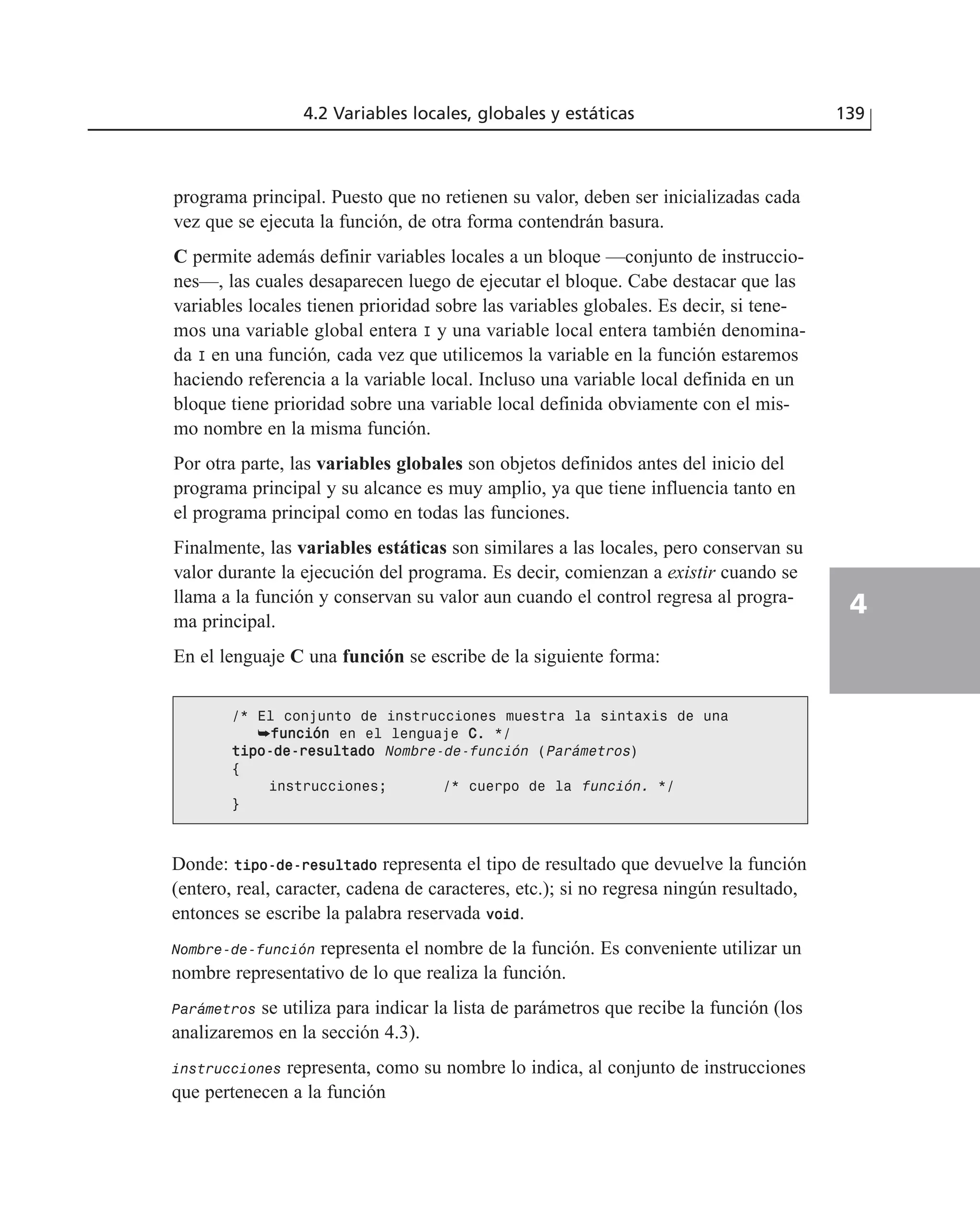 programa principal. Puesto que no retienen su valor, deben ser inicializadas cada
vez que se ejecuta la función, de otra forma contendrán basura.
C permite además definir variables locales a un bloque —conjunto de instruccio-
nes—, las cuales desaparecen luego de ejecutar el bloque. Cabe destacar que las
variables locales tienen prioridad sobre las variables globales. Es decir, si tene-
mos una variable global entera I y una variable local entera también denomina-
da I en una función, cada vez que utilicemos la variable en la función estaremos
haciendo referencia a la variable local. Incluso una variable local definida en un
bloque tiene prioridad sobre una variable local definida obviamente con el mis-
mo nombre en la misma función.
Por otra parte, las variables globales son objetos definidos antes del inicio del
programa principal y su alcance es muy amplio, ya que tiene influencia tanto en
el programa principal como en todas las funciones.
Finalmente, las variables estáticas son similares a las locales, pero conservan su
valor durante la ejecución del programa. Es decir, comienzan a existir cuando se
llama a la función y conservan su valor aun cuando el control regresa al progra-
ma principal.
En el lenguaje C una función se escribe de la siguiente forma:
4.2 Variables locales, globales y estáticas 139
4
/* El conjunto de instrucciones muestra la sintaxis de una
➥ffuunncciióónn en el lenguaje CC. */
ttiippoo--ddee--rreessuullttaaddoo Nombre-de-función (Parámetros)
{
instrucciones; /* cuerpo de la función. */
}
Donde: ttiippoo--ddee--rreessuullttaaddoo representa el tipo de resultado que devuelve la función
(entero, real, caracter, cadena de caracteres, etc.); si no regresa ningún resultado,
entonces se escribe la palabra reservada vvooiidd.
Nombre-de-función representa el nombre de la función. Es conveniente utilizar un
nombre representativo de lo que realiza la función.
Parámetros se utiliza para indicar la lista de parámetros que recibe la función (los
analizaremos en la sección 4.3).
instrucciones representa, como su nombre lo indica, al conjunto de instrucciones
que pertenecen a la función
 