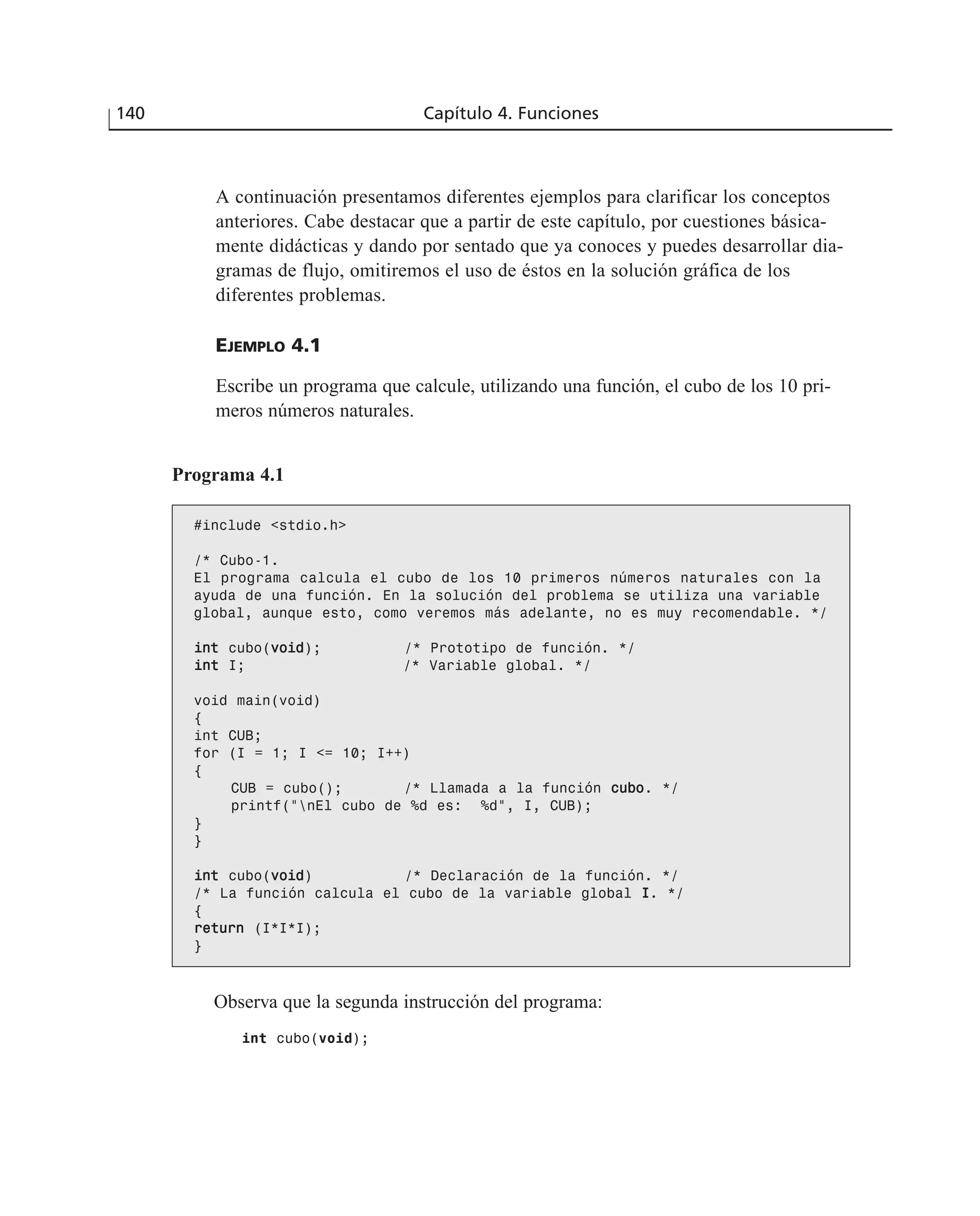 A continuación presentamos diferentes ejemplos para clarificar los conceptos
anteriores. Cabe destacar que a partir de este capítulo, por cuestiones básica-
mente didácticas y dando por sentado que ya conoces y puedes desarrollar dia-
gramas de flujo, omitiremos el uso de éstos en la solución gráfica de los
diferentes problemas.
EJEMPLO 4.1
Escribe un programa que calcule, utilizando una función, el cubo de los 10 pri-
meros números naturales.
140 Capítulo 4. Funciones
Programa 4.1
#include <stdio.h>
/* Cubo-1.
El programa calcula el cubo de los 10 primeros números naturales con la
ayuda de una función. En la solución del problema se utiliza una variable
global, aunque esto, como veremos más adelante, no es muy recomendable. */
iinntt cubo(vvooiidd); /* Prototipo de función. */
iinntt I; /* Variable global. */
void main(void)
{
int CUB;
for (I = 1; I <= 10; I++)
{
CUB = cubo(); /* Llamada a la función ccuubboo. */
printf(“nEl cubo de %d es: %d”, I, CUB);
}
}
iinntt cubo(vvooiidd) /* Declaración de la función. */
/* La función calcula el cubo de la variable global II. */
{
rreettuurrnn (I*I*I);
}
Observa que la segunda instrucción del programa:
int cubo(void);
 