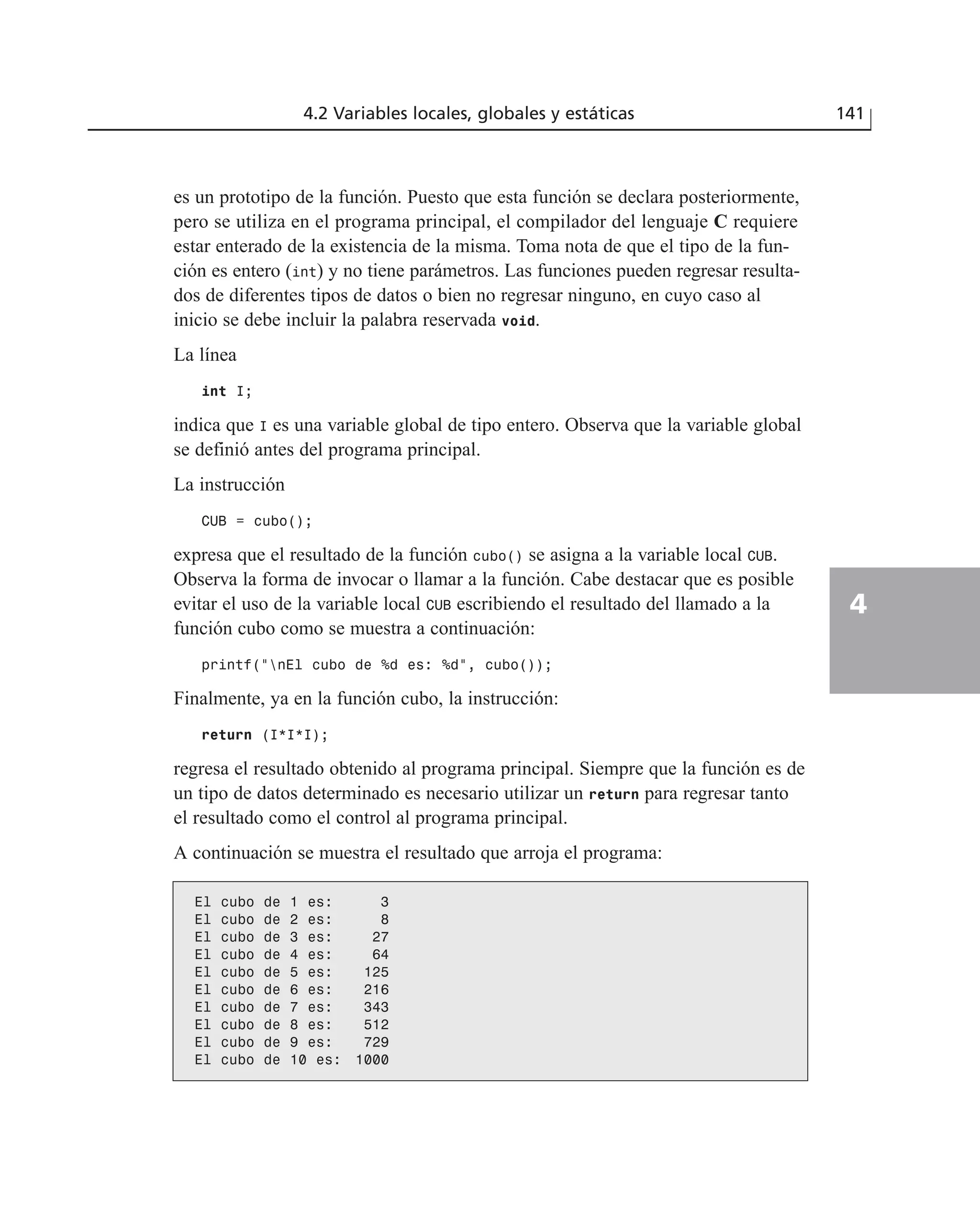 es un prototipo de la función. Puesto que esta función se declara posteriormente,
pero se utiliza en el programa principal, el compilador del lenguaje C requiere
estar enterado de la existencia de la misma. Toma nota de que el tipo de la fun-
ción es entero (int) y no tiene parámetros. Las funciones pueden regresar resulta-
dos de diferentes tipos de datos o bien no regresar ninguno, en cuyo caso al
inicio se debe incluir la palabra reservada void.
La línea
int I;
indica que I es una variable global de tipo entero. Observa que la variable global
se definió antes del programa principal.
La instrucción
CUB = cubo();
expresa que el resultado de la función cubo() se asigna a la variable local CUB.
Observa la forma de invocar o llamar a la función. Cabe destacar que es posible
evitar el uso de la variable local CUB escribiendo el resultado del llamado a la
función cubo como se muestra a continuación:
printf(“nEl cubo de %d es: %d”, cubo());
Finalmente, ya en la función cubo, la instrucción:
return (I*I*I);
regresa el resultado obtenido al programa principal. Siempre que la función es de
un tipo de datos determinado es necesario utilizar un return para regresar tanto
el resultado como el control al programa principal.
A continuación se muestra el resultado que arroja el programa:
4.2 Variables locales, globales y estáticas 141
4
El cubo de 1 es: 3
El cubo de 2 es: 8
El cubo de 3 es: 27
El cubo de 4 es: 64
El cubo de 5 es: 125
El cubo de 6 es: 216
El cubo de 7 es: 343
El cubo de 8 es: 512
El cubo de 9 es: 729
El cubo de 10 es: 1000
 