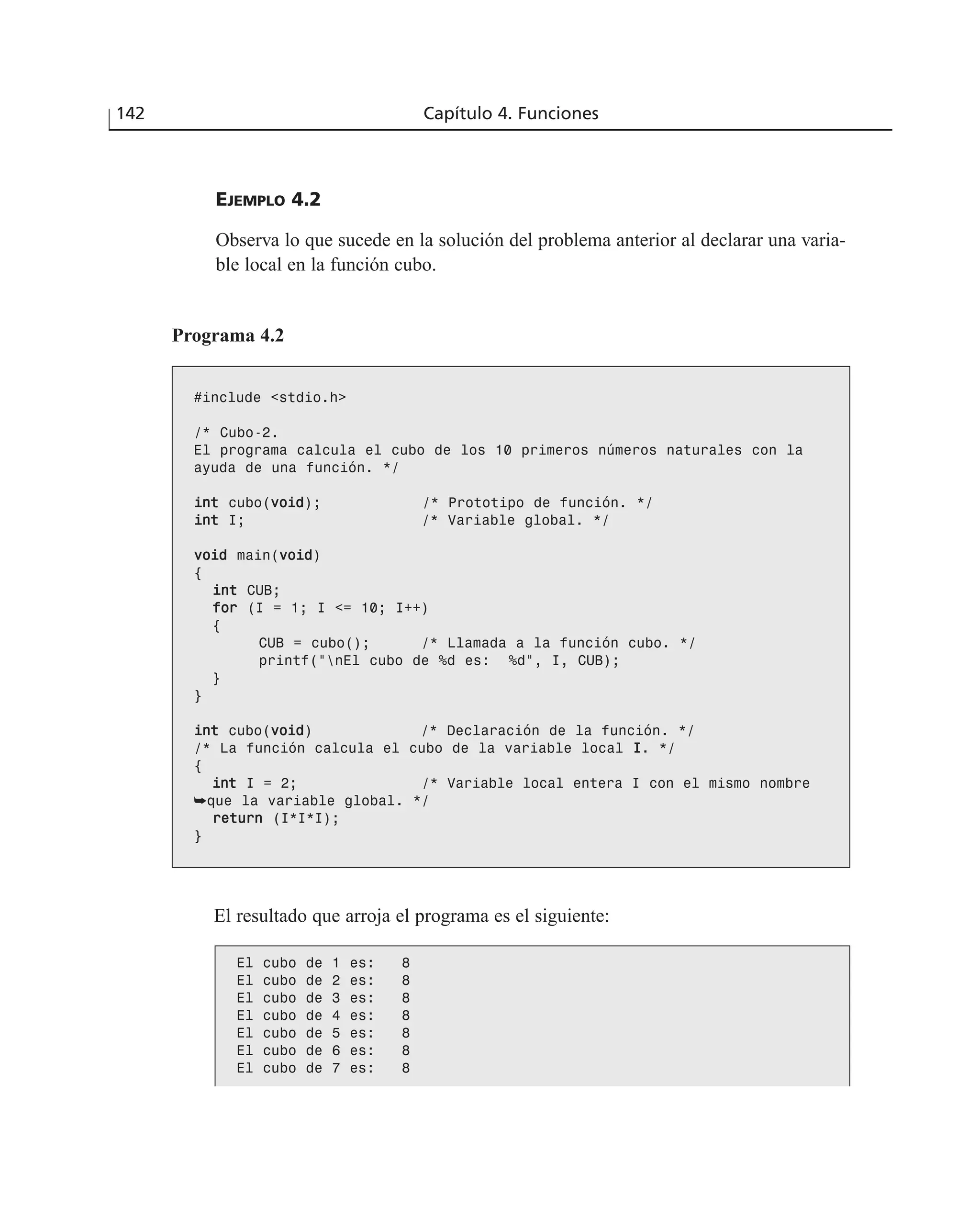 EJEMPLO 4.2
Observa lo que sucede en la solución del problema anterior al declarar una varia-
ble local en la función cubo.
142 Capítulo 4. Funciones
Programa 4.2
#include <stdio.h>
/* Cubo-2.
El programa calcula el cubo de los 10 primeros números naturales con la
ayuda de una función. */
iinntt cubo(vvooiidd); /* Prototipo de función. */
iinntt I; /* Variable global. */
vvooiidd main(vvooiidd)
{
iinntt CUB;
ffoorr (I = 1; I <= 10; I++)
{
CUB = cubo(); /* Llamada a la función cubo. */
printf(“nEl cubo de %d es: %d”, I, CUB);
}
}
iinntt cubo(vvooiidd) /* Declaración de la función. */
/* La función calcula el cubo de la variable local II. */
{
iinntt I = 2; /* Variable local entera I con el mismo nombre
➥que la variable global. */
rreettuurrnn (I*I*I);
}
El resultado que arroja el programa es el siguiente:
El cubo de 1 es: 8
El cubo de 2 es: 8
El cubo de 3 es: 8
El cubo de 4 es: 8
El cubo de 5 es: 8
El cubo de 6 es: 8
El cubo de 7 es: 8
 