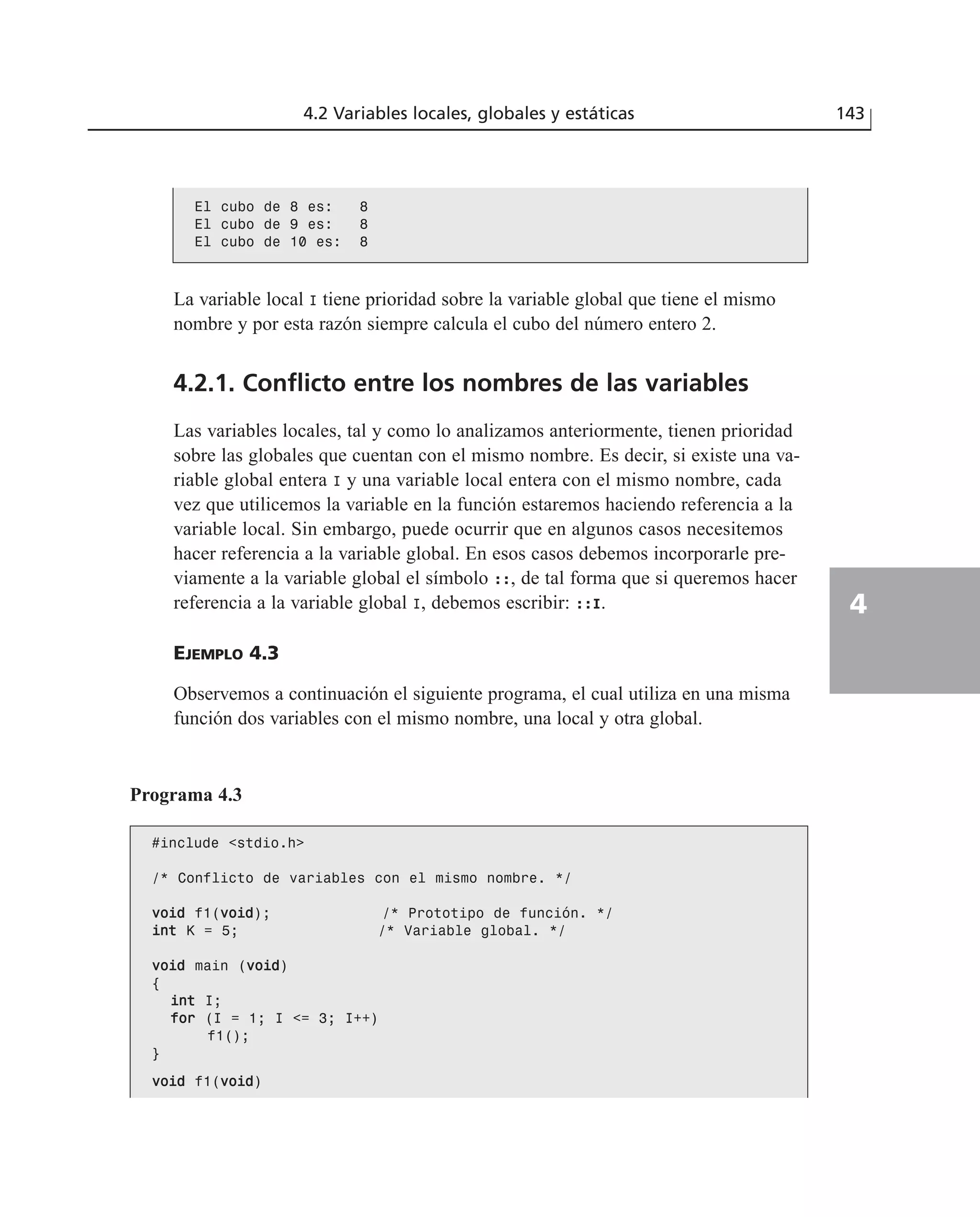 #include <stdio.h>
/* Conflicto de variables con el mismo nombre. */
vvooiidd f1(vvooiidd); /* Prototipo de función. */
iinntt K = 5; /* Variable global. */
vvooiidd main (vvooiidd)
{
iinntt I;
ffoorr (I = 1; I <= 3; I++)
f1();
}
vvooiidd f1(vvooiidd)
La variable local I tiene prioridad sobre la variable global que tiene el mismo
nombre y por esta razón siempre calcula el cubo del número entero 2.
4.2.1. Conflicto entre los nombres de las variables
Las variables locales, tal y como lo analizamos anteriormente, tienen prioridad
sobre las globales que cuentan con el mismo nombre. Es decir, si existe una va-
riable global entera I y una variable local entera con el mismo nombre, cada
vez que utilicemos la variable en la función estaremos haciendo referencia a la
variable local. Sin embargo, puede ocurrir que en algunos casos necesitemos
hacer referencia a la variable global. En esos casos debemos incorporarle pre-
viamente a la variable global el símbolo ::, de tal forma que si queremos hacer
referencia a la variable global I, debemos escribir: ::I.
EJEMPLO 4.3
Observemos a continuación el siguiente programa, el cual utiliza en una misma
función dos variables con el mismo nombre, una local y otra global.
4.2 Variables locales, globales y estáticas 143
4
El cubo de 8 es: 8
El cubo de 9 es: 8
El cubo de 10 es: 8
Programa 4.3
 