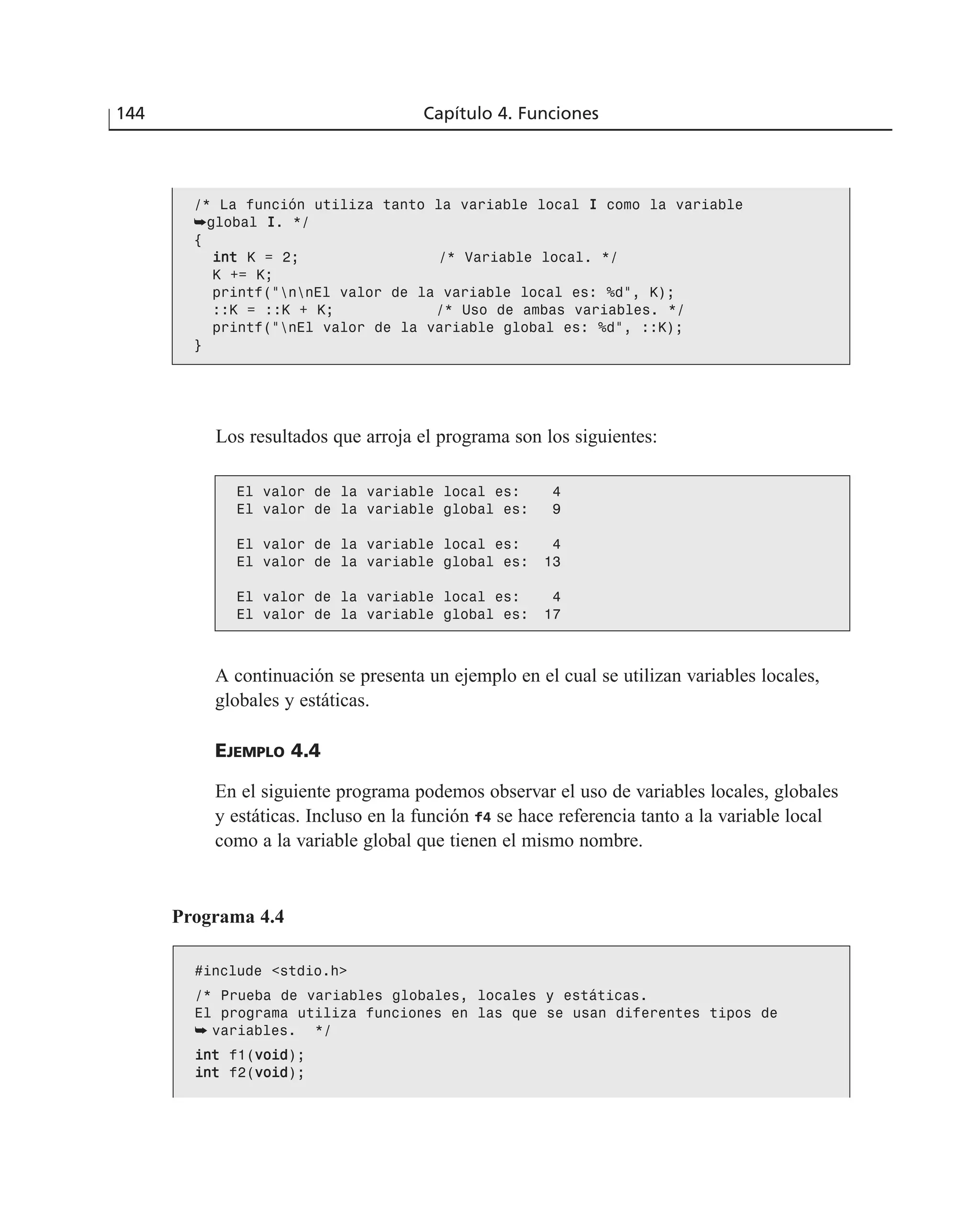 Los resultados que arroja el programa son los siguientes:
144 Capítulo 4. Funciones
/* La función utiliza tanto la variable local II como la variable
➥global II. */
{
iinntt K = 2; /* Variable local. */
K += K;
printf(“nnEl valor de la variable local es: %d”, K);
::K = ::K + K; /* Uso de ambas variables. */
printf(“nEl valor de la variable global es: %d”, ::K);
}
El valor de la variable local es: 4
El valor de la variable global es: 9
El valor de la variable local es: 4
El valor de la variable global es: 13
El valor de la variable local es: 4
El valor de la variable global es: 17
A continuación se presenta un ejemplo en el cual se utilizan variables locales,
globales y estáticas.
EJEMPLO 4.4
En el siguiente programa podemos observar el uso de variables locales, globales
y estáticas. Incluso en la función f4 se hace referencia tanto a la variable local
como a la variable global que tienen el mismo nombre.
Programa 4.4
#include <stdio.h>
/* Prueba de variables globales, locales y estáticas.
El programa utiliza funciones en las que se usan diferentes tipos de
➥ variables. */
iinntt f1(vvooiidd);
iinntt f2(vvooiidd);
 