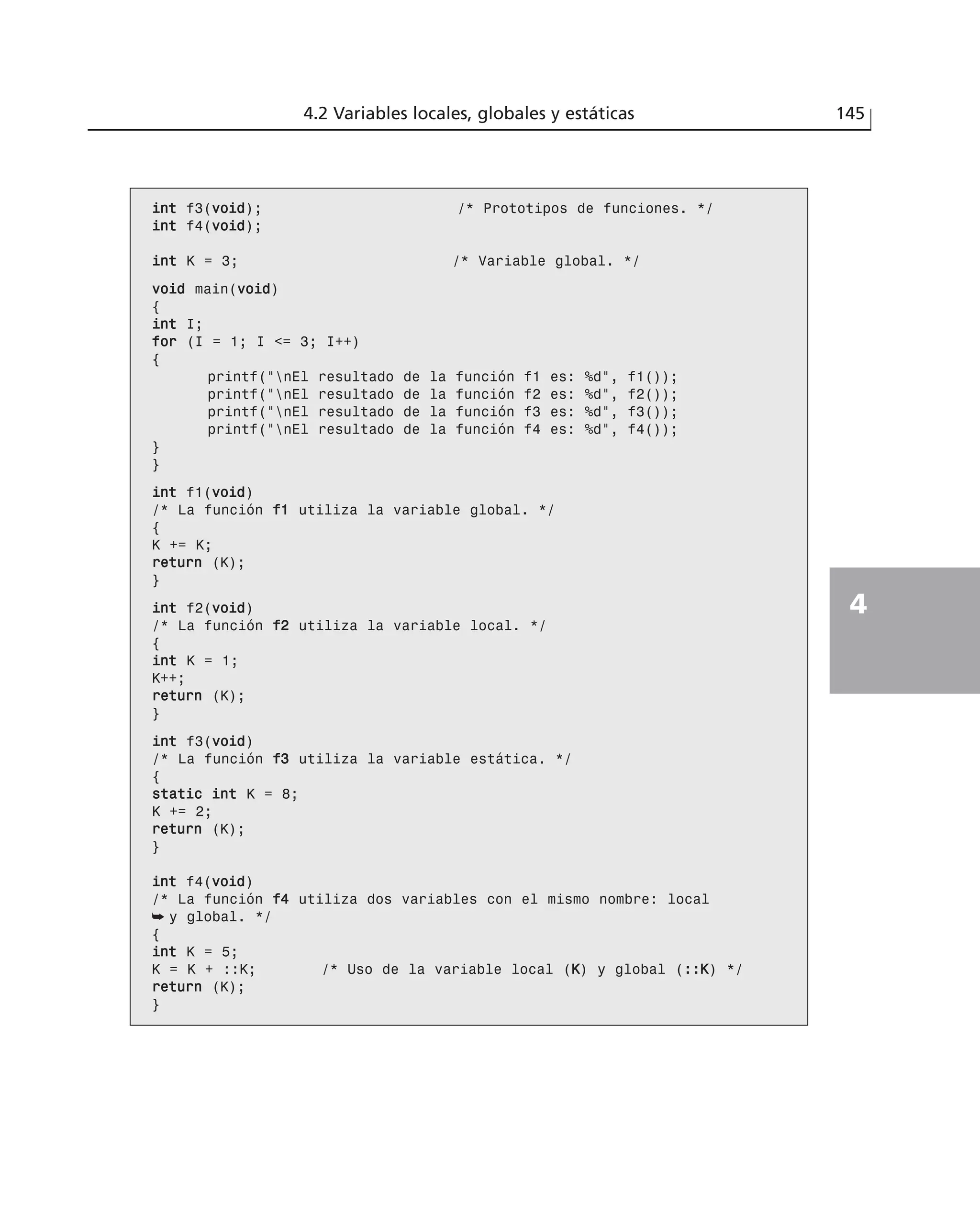 4.2 Variables locales, globales y estáticas 145
4
iinntt f3(vvooiidd); /* Prototipos de funciones. */
iinntt f4(vvooiidd);
iinntt K = 3; /* Variable global. */
vvooiidd main(vvooiidd)
{
iinntt I;
ffoorr (I = 1; I <= 3; I++)
{
printf(“nEl resultado de la función f1 es: %d”, f1());
printf(“nEl resultado de la función f2 es: %d”, f2());
printf(“nEl resultado de la función f3 es: %d”, f3());
printf(“nEl resultado de la función f4 es: %d”, f4());
}
}
iinntt f1(vvooiidd)
/* La función ff11 utiliza la variable global. */
{
K += K;
rreettuurrnn (K);
}
iinntt f2(vvooiidd)
/* La función ff22 utiliza la variable local. */
{
iinntt K = 1;
K++;
rreettuurrnn (K);
}
iinntt f3(vvooiidd)
/* La función ff33 utiliza la variable estática. */
{
ssttaattiicc iinntt K = 8;
K += 2;
rreettuurrnn (K);
}
iinntt f4(vvooiidd)
/* La función ff44 utiliza dos variables con el mismo nombre: local
➥ y global. */
{
iinntt K = 5;
K = K + ::K; /* Uso de la variable local (KK) y global (::::KK) */
rreettuurrnn (K);
}
 