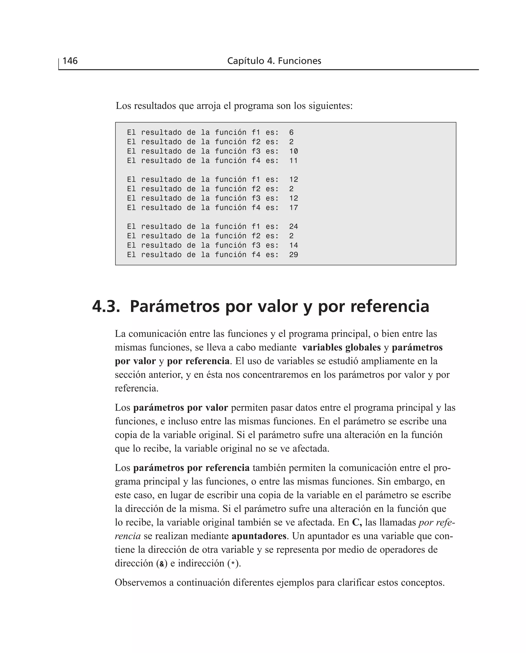 Los resultados que arroja el programa son los siguientes:
146 Capítulo 4. Funciones
El resultado de la función f1 es: 6
El resultado de la función f2 es: 2
El resultado de la función f3 es: 10
El resultado de la función f4 es: 11
El resultado de la función f1 es: 12
El resultado de la función f2 es: 2
El resultado de la función f3 es: 12
El resultado de la función f4 es: 17
El resultado de la función f1 es: 24
El resultado de la función f2 es: 2
El resultado de la función f3 es: 14
El resultado de la función f4 es: 29
4.3. Parámetros por valor y por referencia
La comunicación entre las funciones y el programa principal, o bien entre las
mismas funciones, se lleva a cabo mediante variables globales y parámetros
por valor y por referencia. El uso de variables se estudió ampliamente en la
sección anterior, y en ésta nos concentraremos en los parámetros por valor y por
referencia.
Los parámetros por valor permiten pasar datos entre el programa principal y las
funciones, e incluso entre las mismas funciones. En el parámetro se escribe una
copia de la variable original. Si el parámetro sufre una alteración en la función
que lo recibe, la variable original no se ve afectada.
Los parámetros por referencia también permiten la comunicación entre el pro-
grama principal y las funciones, o entre las mismas funciones. Sin embargo, en
este caso, en lugar de escribir una copia de la variable en el parámetro se escribe
la dirección de la misma. Si el parámetro sufre una alteración en la función que
lo recibe, la variable original también se ve afectada. En C, las llamadas por refe-
rencia se realizan mediante apuntadores. Un apuntador es una variable que con-
tiene la dirección de otra variable y se representa por medio de operadores de
dirección (&) e indirección (*).
Observemos a continuación diferentes ejemplos para clarificar estos conceptos.
 