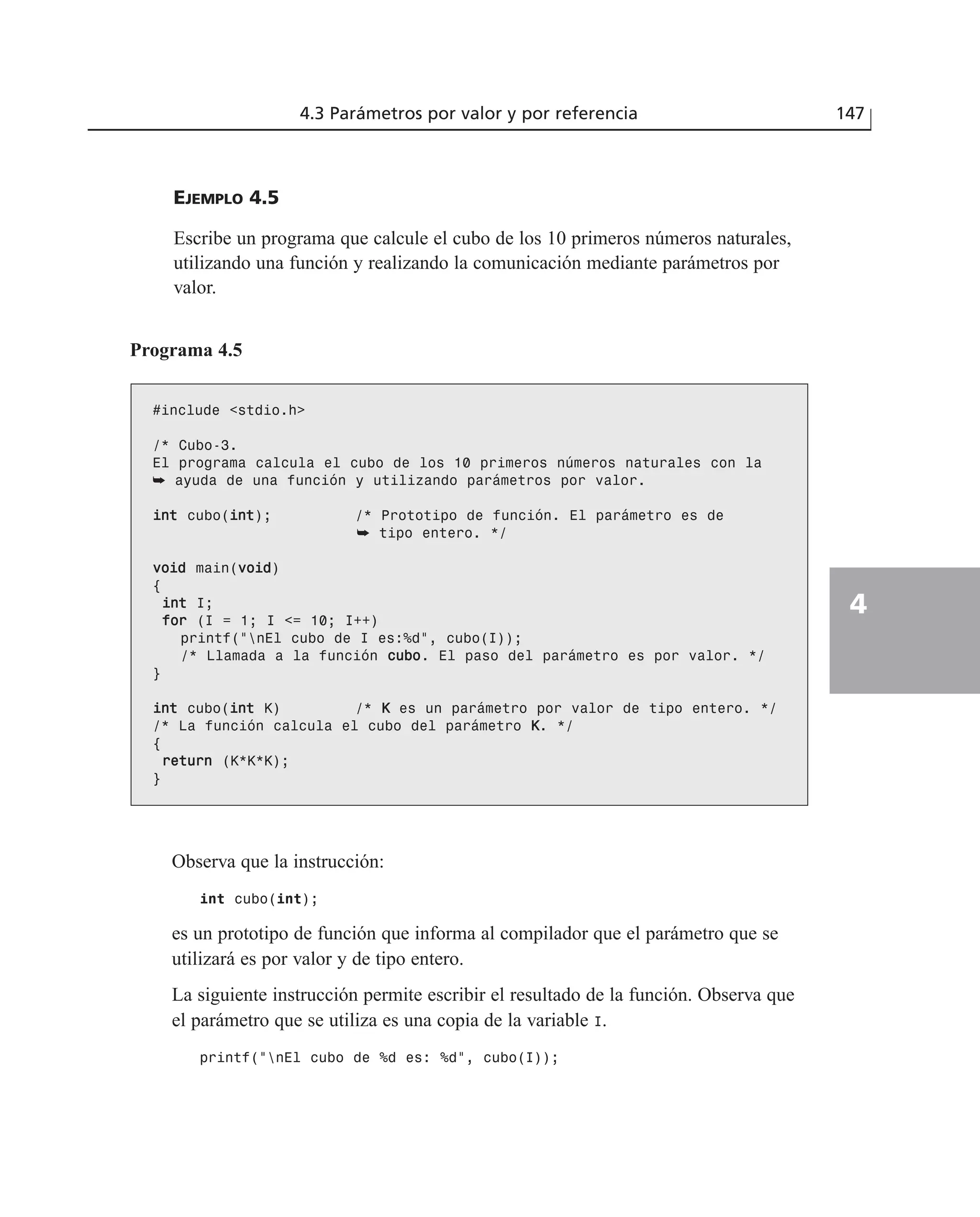 EJEMPLO 4.5
Escribe un programa que calcule el cubo de los 10 primeros números naturales,
utilizando una función y realizando la comunicación mediante parámetros por
valor.
4.3 Parámetros por valor y por referencia 147
4
Programa 4.5
#include <stdio.h>
/* Cubo-3.
El programa calcula el cubo de los 10 primeros números naturales con la
➥ ayuda de una función y utilizando parámetros por valor.
iinntt cubo(iinntt); /* Prototipo de función. El parámetro es de
➥ tipo entero. */
vvooiidd main(vvooiidd)
{
iinntt I;
ffoorr (I = 1; I <= 10; I++)
printf(“nEl cubo de I es:%d”, cubo(I));
/* Llamada a la función ccuubboo. El paso del parámetro es por valor. */
}
iinntt cubo(iinntt K) /* KK es un parámetro por valor de tipo entero. */
/* La función calcula el cubo del parámetro KK. */
{
rreettuurrnn (K*K*K);
}
Observa que la instrucción:
int cubo(int);
es un prototipo de función que informa al compilador que el parámetro que se
utilizará es por valor y de tipo entero.
La siguiente instrucción permite escribir el resultado de la función. Observa que
el parámetro que se utiliza es una copia de la variable I.
printf(“nEl cubo de %d es: %d”, cubo(I));
 