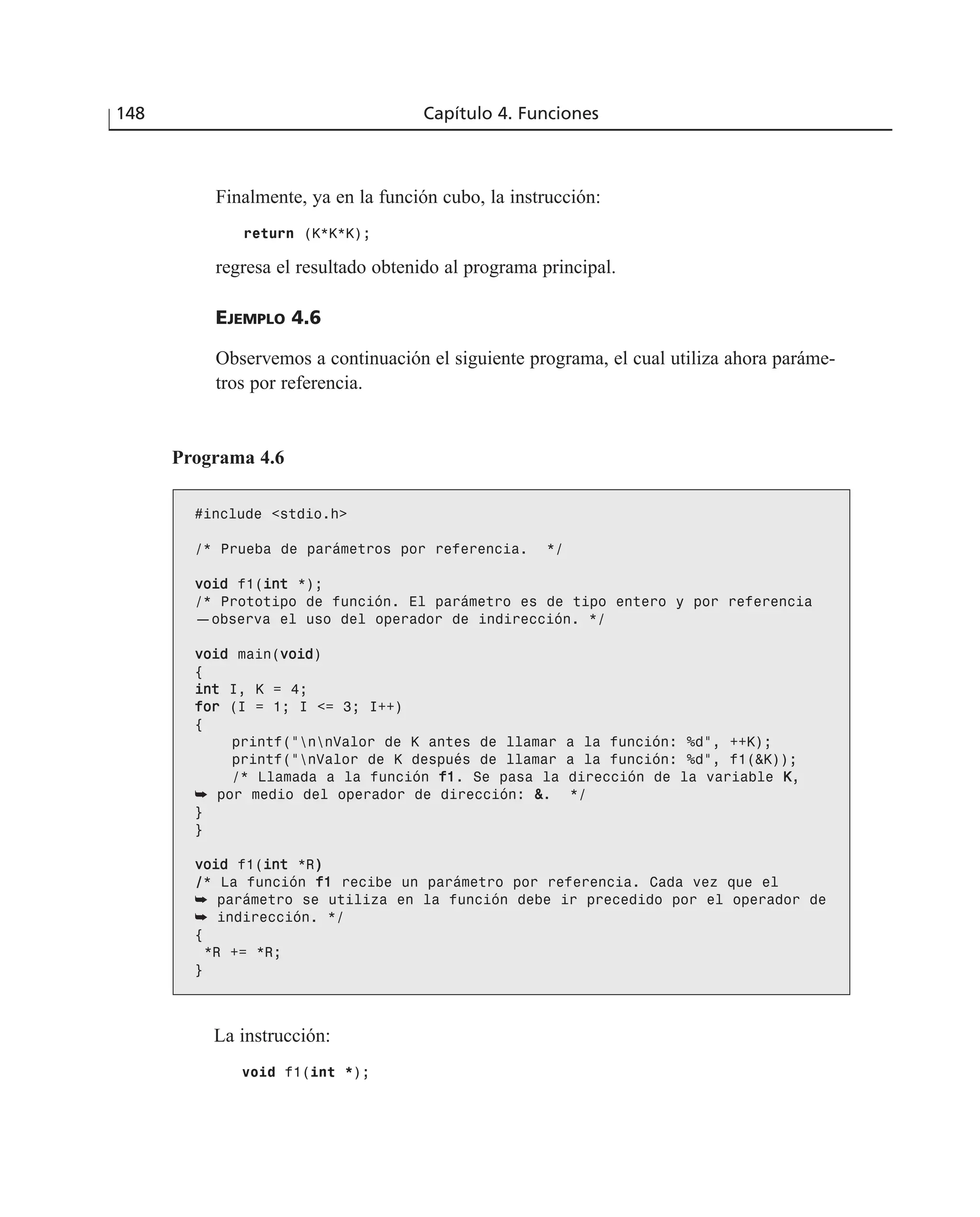 Finalmente, ya en la función cubo, la instrucción:
return (K*K*K);
regresa el resultado obtenido al programa principal.
EJEMPLO 4.6
Observemos a continuación el siguiente programa, el cual utiliza ahora paráme-
tros por referencia.
148 Capítulo 4. Funciones
Programa 4.6
#include <stdio.h>
/* Prueba de parámetros por referencia. */
vvooiidd f1(iinntt *);
/* Prototipo de función. El parámetro es de tipo entero y por referencia
—observa el uso del operador de indirección. */
vvooiidd main(vvooiidd)
{
iinntt I, K = 4;
ffoorr (I = 1; I <= 3; I++)
{
printf(“nnValor de K antes de llamar a la función: %d”, ++K);
printf(“nValor de K después de llamar a la función: %d”, f1(&K));
/* Llamada a la función ff11. Se pasa la dirección de la variable KK,
➥ por medio del operador de dirección: &&. */
}
}
vvooiidd f1(iinntt *R))
//* La función ff11 recibe un parámetro por referencia. Cada vez que el
➥ parámetro se utiliza en la función debe ir precedido por el operador de
➥ indirección. */
{
*R += *R;
}
La instrucción:
void f1(int *);
 