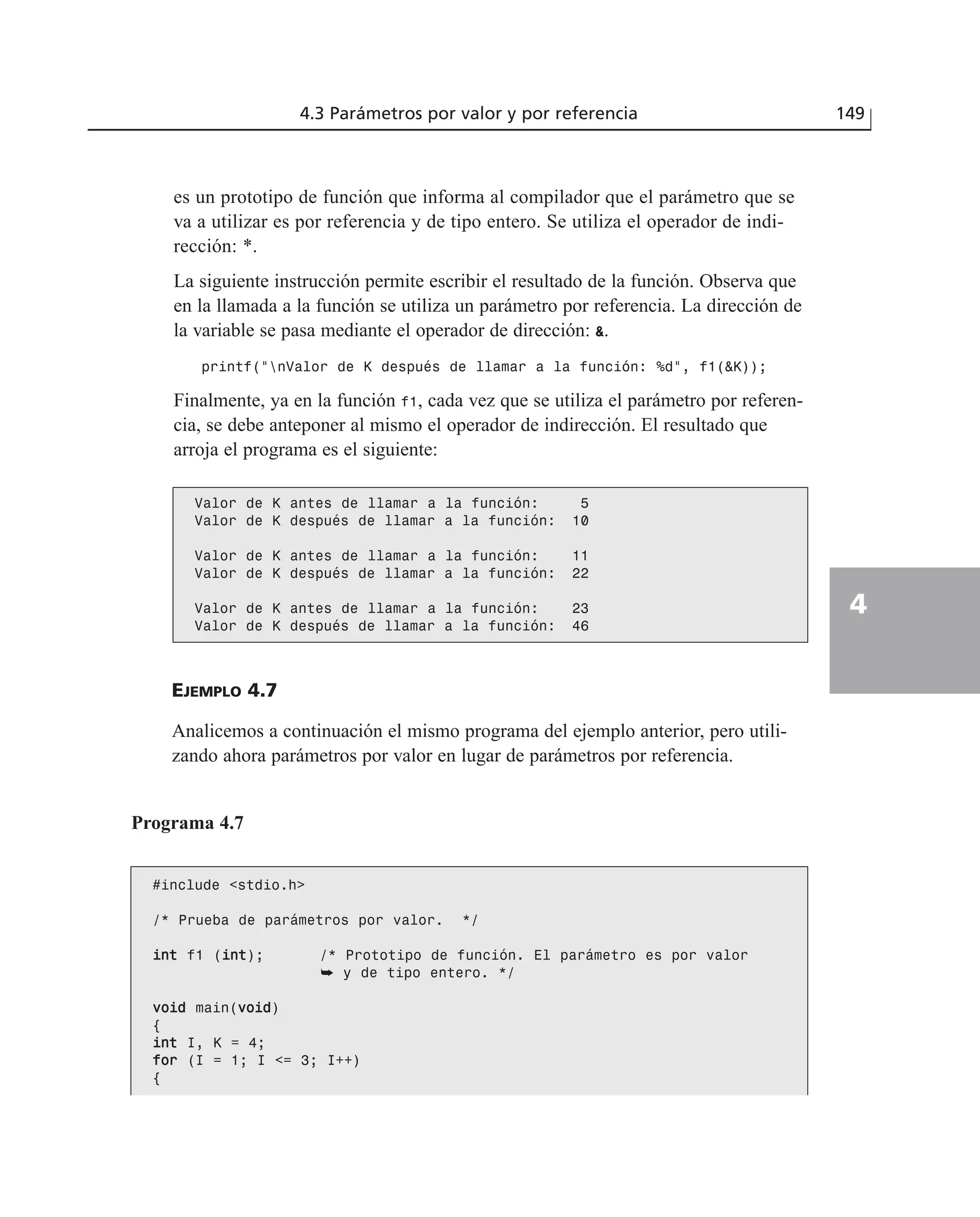 es un prototipo de función que informa al compilador que el parámetro que se
va a utilizar es por referencia y de tipo entero. Se utiliza el operador de indi-
rección: *.
La siguiente instrucción permite escribir el resultado de la función. Observa que
en la llamada a la función se utiliza un parámetro por referencia. La dirección de
la variable se pasa mediante el operador de dirección: &.
printf(“nValor de K después de llamar a la función: %d”, f1(&K));
Finalmente, ya en la función f1, cada vez que se utiliza el parámetro por referen-
cia, se debe anteponer al mismo el operador de indirección. El resultado que
arroja el programa es el siguiente:
4.3 Parámetros por valor y por referencia 149
4
Valor de K antes de llamar a la función: 5
Valor de K después de llamar a la función: 10
Valor de K antes de llamar a la función: 11
Valor de K después de llamar a la función: 22
Valor de K antes de llamar a la función: 23
Valor de K después de llamar a la función: 46
EJEMPLO 4.7
Analicemos a continuación el mismo programa del ejemplo anterior, pero utili-
zando ahora parámetros por valor en lugar de parámetros por referencia.
Programa 4.7
#include <stdio.h>
/* Prueba de parámetros por valor. */
iinntt f1 (iinntt); /* Prototipo de función. El parámetro es por valor
➥ y de tipo entero. */
vvooiidd main(vvooiidd)
{
iinntt I, K = 4;
ffoorr (I = 1; I <= 3; I++)
{
 