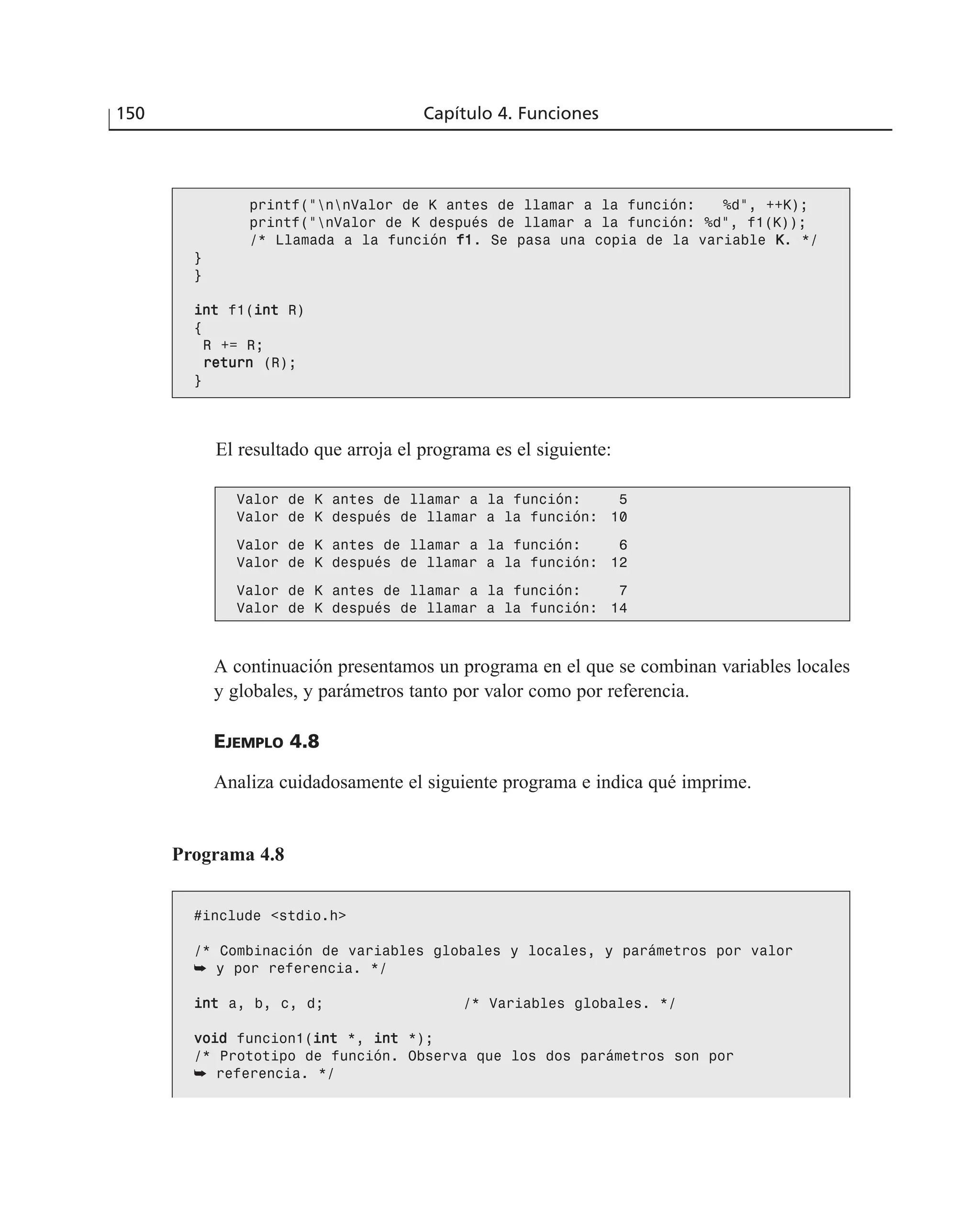 El resultado que arroja el programa es el siguiente:
150 Capítulo 4. Funciones
printf(“nnValor de K antes de llamar a la función: %d”, ++K);
printf(“nValor de K después de llamar a la función: %d”, f1(K));
/* Llamada a la función ff11. Se pasa una copia de la variable KK. */
}
}
iinntt f1(iinntt R)
{
R += R;
rreettuurrnn (R);
}
Valor de K antes de llamar a la función: 5
Valor de K después de llamar a la función: 10
Valor de K antes de llamar a la función: 6
Valor de K después de llamar a la función: 12
Valor de K antes de llamar a la función: 7
Valor de K después de llamar a la función: 14
A continuación presentamos un programa en el que se combinan variables locales
y globales, y parámetros tanto por valor como por referencia.
EJEMPLO 4.8
Analiza cuidadosamente el siguiente programa e indica qué imprime.
Programa 4.8
#include <stdio.h>
/* Combinación de variables globales y locales, y parámetros por valor
➥ y por referencia. */
iinntt a, b, c, d; /* Variables globales. */
vvooiidd funcion1(iinntt *, iinntt *);
/* Prototipo de función. Observa que los dos parámetros son por
➥ referencia. */
 