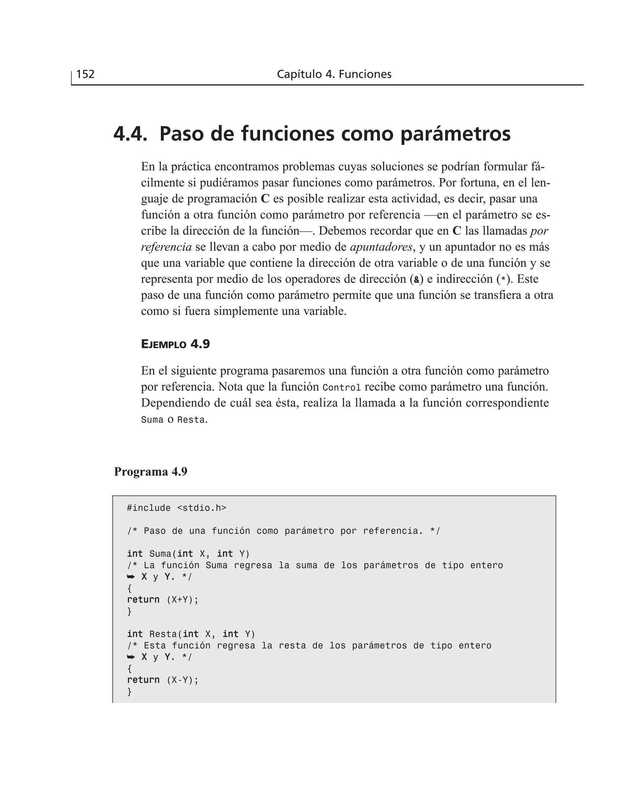 4.4. Paso de funciones como parámetros
En la práctica encontramos problemas cuyas soluciones se podrían formular fá-
cilmente si pudiéramos pasar funciones como parámetros. Por fortuna, en el len-
guaje de programación C es posible realizar esta actividad, es decir, pasar una
función a otra función como parámetro por referencia —en el parámetro se es-
cribe la dirección de la función—. Debemos recordar que en C las llamadas por
referencia se llevan a cabo por medio de apuntadores, y un apuntador no es más
que una variable que contiene la dirección de otra variable o de una función y se
representa por medio de los operadores de dirección (&) e indirección (*). Este
paso de una función como parámetro permite que una función se transfiera a otra
como si fuera simplemente una variable.
EJEMPLO 4.9
En el siguiente programa pasaremos una función a otra función como parámetro
por referencia. Nota que la función Control recibe como parámetro una función.
Dependiendo de cuál sea ésta, realiza la llamada a la función correspondiente
Suma o Resta.
152 Capítulo 4. Funciones
Programa 4.9
#include <stdio.h>
/* Paso de una función como parámetro por referencia. */
iinntt Suma(iinntt X, iinntt Y)
/* La función Suma regresa la suma de los parámetros de tipo entero
➥ XX y YY. */
{
rreettuurrnn (X+Y);
}
iinntt Resta(iinntt X, iinntt Y)
/* Esta función regresa la resta de los parámetros de tipo entero
➥ XX y YY. */
{
rreettuurrnn (X-Y);
}
 